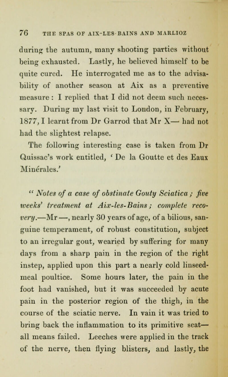 during the autumn, many shooting parties without being exhausted. Lastly, he believed himself to be quite cured. He interrogated me as to the advisa- bility of another season at Aix as a preventive measure : I replied that I did not deem such neces- sary. During my last visit to London, in February, 1877,1 learnt from Dr Garrod that Mr X— had not had the slightest relapse. The following interesting case is taken from Dr Quissac's work entitled, ' Dc la Goutte et des Eaux Minerales.'  Notes of a case of obstinate Gouty Sciatica ; five weeks' treatment at Aix-les- Bains; complete reco- very.—Mr—, nearly 30 years of age, of a bilious, san- guine temperament, of robust constitution, subject to an irregular gout, wearied by suffering for many days from a sharp pain in the region of the right instep, applied upon this part a nearly cold linseed- meal poultice. Some hours later, the pain in the foot had vanished, but it was succeeded by acute pain in the posterior region of the thigh, in the course of the sciatic nerve. In vain it was tried to bring back the inflammation to its primitive seat— all means failed. Leeches were applied in the track of the nerve, then flying blisters, and lastly, the