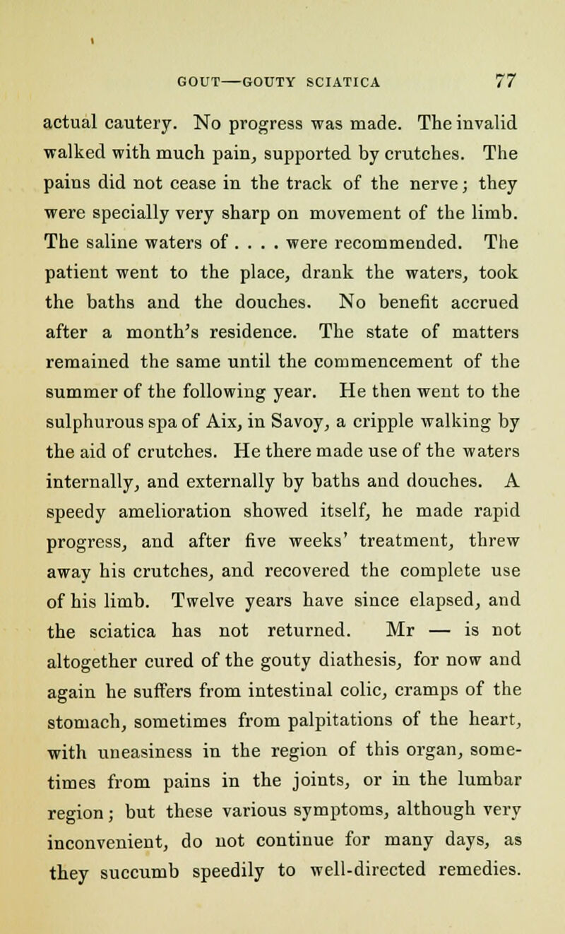 actual cautery. No progress was made. The invalid walked with much pain, supported by crutches. The pains did not cease in the track of the nerve; they were specially very sharp on movement of the limb. The saline waters of ... . were recommended. The patient went to the place, drank the waters, took the baths and the douches. No benefit accrued after a month's residence. The state of matters remained the same until the commencement of the summer of the following year. He then went to the sulphurous spa of Aix, in Savoy, a cripple walking by the aid of crutches. He there made use of the waters internally, and externally by baths and douches. A speedy amelioration showed itself, he made rapid progress, and after five weeks' treatment, threw away his crutches, and recovered the complete use of his limb. Twelve years have since elapsed, and the sciatica has not returned. Mr — is not altogether cured of the gouty diathesis, for now and again he suffers from intestinal colic, cramps of the stomach, sometimes from palpitations of the heart, with uneasiness in the region of this organ, some- times from pains in the joints, or in the lumbar region; but these various symptoms, although very inconvenient, do not continue for many days, as they succumb speedily to well-directed remedies.