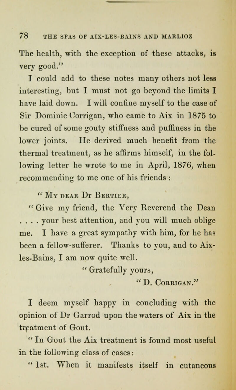 The health, with the exception of these attacks, is very good. I could add to these notes many others not less interesting, but I must not go beyond the limits I have laid down. I will confine myself to the case of Sir Dominic Corrigan, who came to Aix in 1875 to be cured of some gouty stiffness and puffiness in the lower joints. He derived much benefit from the thermal treatment, as he affirms himself, in the fol- lowing letter he wrote to me in April, 1876, when recommending to me one of his friends :  My dear Dr Bertier,  Give my friend, the Very Reverend the Dean .... your best attention, and you will much oblige me. I have a great sympathy with him, for he has been a fellow-sufferer. Thanks to you, and to Aix- les-Bains, I am now quite well.  Gratefully yours,  D. Corrigan. I deem myself happy in concluding with the opinion of Dr Garrod upon the waters of Aix in the treatment of Gout.  In Gout the Aix treatment is found most useful in the following class of cases:  1st. When it manifests itself in cutaneous