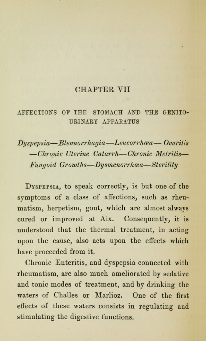 CHAPTER VII AFFECTIONS OF THE STOMACH AND THE GENITO- URINARY APPARATUS Dyspepsia—Blennorrhagia—Leucorrhcea— Ovaritis — Chronic Uterine Catarrh—Chronic Metritis— Fungoid Growths—Dysmenorrhma—Sterility Dyspepsia, to speak correctly, is but one of the symptoms of a class of affections, such as rheu- matism, herpetism, gout, which are almost always cured or improved at Aix. Consequently, it is understood that the thermal treatment, in acting upon the cause, also acts upon the effects which have proceeded from it. Chronic Enteritis, and dyspepsia connected with rheumatism, are also much ameliorated by sedative and tonic modes of treatment, and by drinking the waters of Challes or Marlioz. One of the first effects of these waters consists in regulating and stimulating the digestive functions.