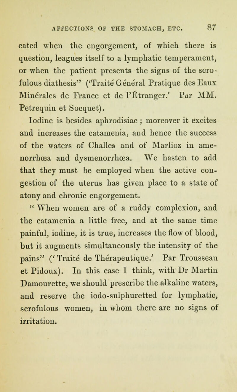 cated when the engorgement, of which there is question, leagues itself to a lymphatic temperament, or when the patient presents the signs of the scro- fulous diathesis ('Traite General Pratique des Eaux Minerales de France et de l'Etranger.' Par MM. Petrequin et Socquet). Iodine is besides aphrodisiac ; moreover it excites and increases the catamenia, and hence the success of the waters of Challes and of Marlioz in ame- norrhcea and dysmenorrhcea. We hasten to add that they must be employed when the active con- gestion of the uterus has given place to a state of atony and chronic engorgement.  When women are of a ruddy complexion, and the catamenia a little free, and at the same time painful, iodine, it is true, increases the flow of blood, but it augments simultaneously the inteusity of the pains (' Traite de Therapeutique.' Par Trousseau et Pidoux). In this case I think, with Dr Martin Damourette, we should prescribe the alkaline waters, and reserve the iodo-sulphuretted for lymphatic, scrofulous women, in whom there are no signs of irritation.