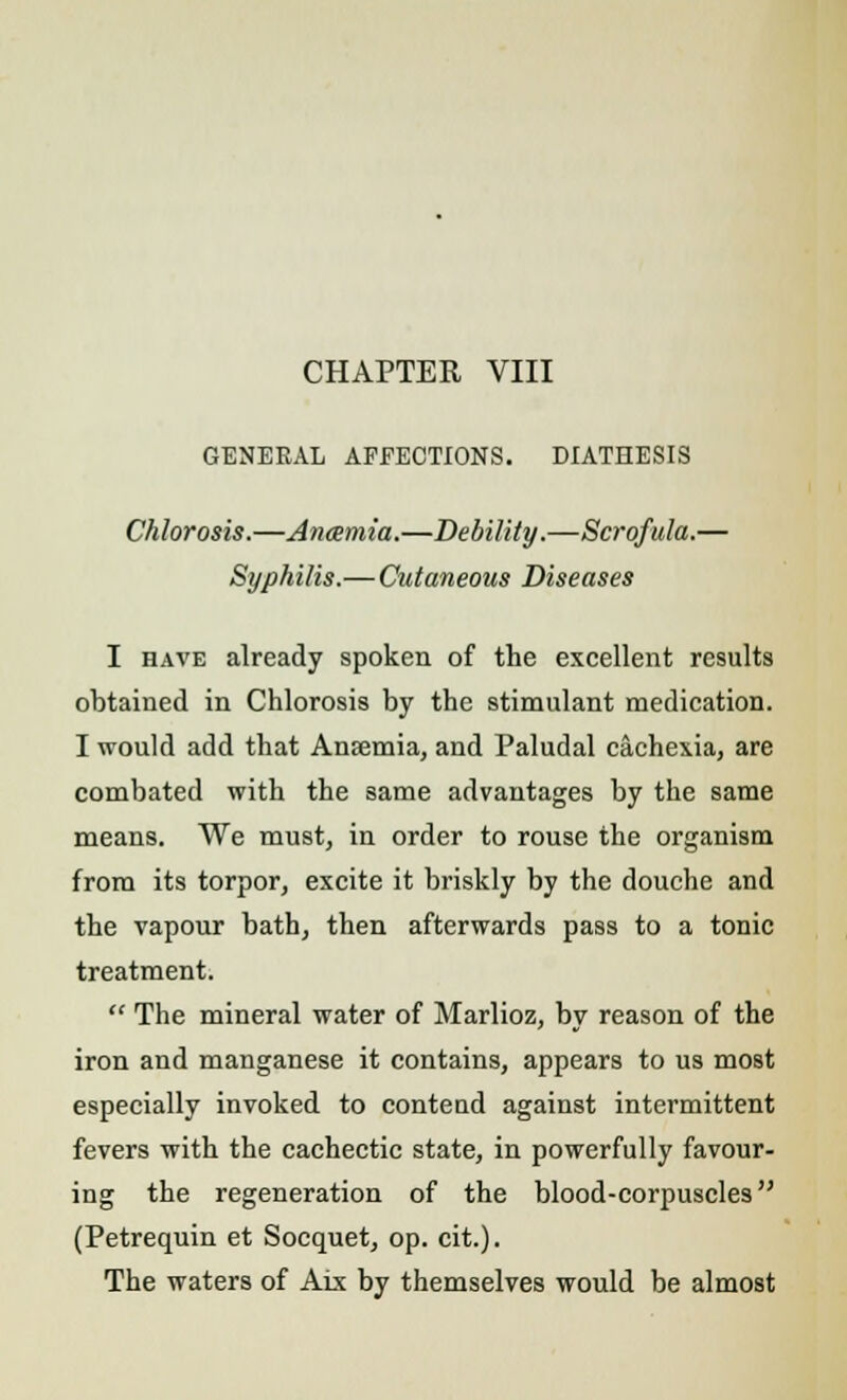 CHAPTER VIII GENERAL AFFECTIONS. DIATHESIS Chlorosis.—Anamia.—Debility.—Scrofula.— Syphilis.— Cutaneous Diseases I have already spoken of the excellent results obtained in Chlorosis by the stimulant medication. I would add that Ansemia, and Paludal cachexia, are combated with the same advantages by the same means. We must, in order to rouse the organism from its torpor, excite it briskly by the douche and the vapour bath, then afterwards pass to a tonic treatment.  The mineral water of Marlioz, by reason of the iron and manganese it contains, appears to us most especially invoked to conteud against intermittent fevers with the cachectic state, in powerfully favour- ing the regeneration of the blood-corpuscles (Petrequin et Socquet, op. cit.). The waters of Aix by themselves would be almost