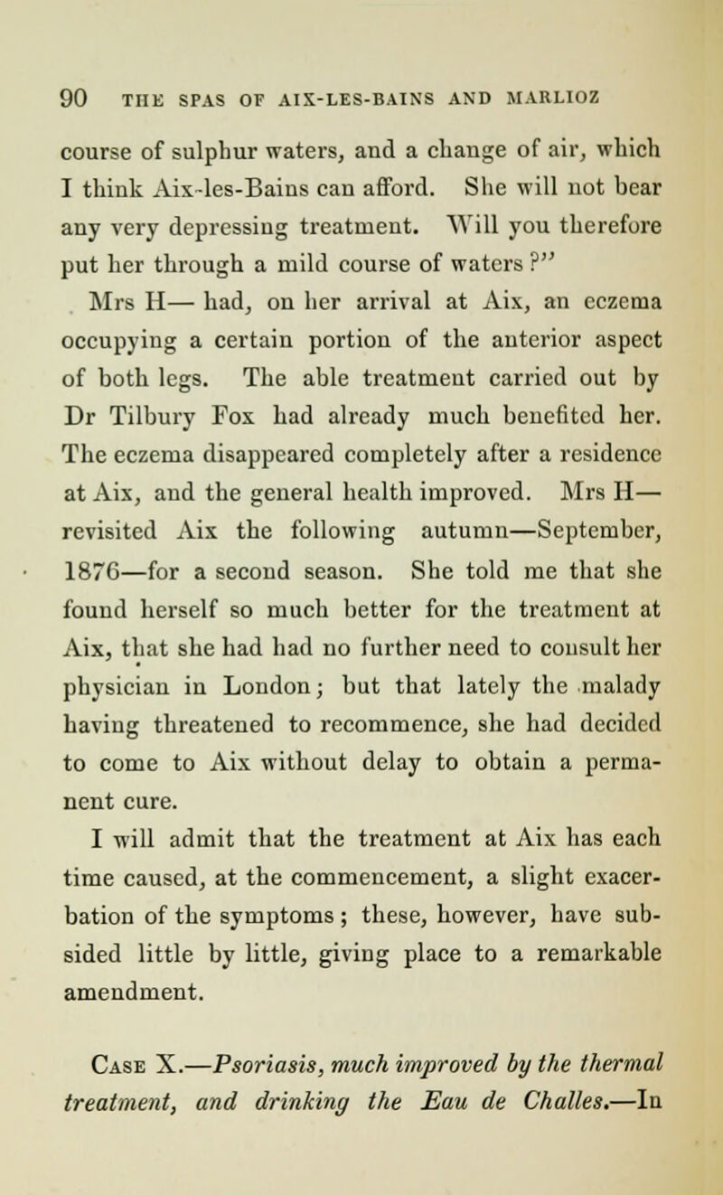 course of sulphur waters, and a change of air, which I think Aix-les-Bains can afford. She will not bear any very depressing treatment. Will you therefore put her through a mild course of waters ? Mrs II— had, on her arrival at Aix, an eczema occupying a certain portion of the anterior aspect of both legs. The able treatment carried out by Dr Tilbury Fox had already much benefited her. The eczema disappeared completely after a residence at Aix, and the general health improved. Mrs H— revisited Aix the following autumn—September, 1876—for a second season. She told me that she found herself so much better for the treatment at Aix, that she had had no further need to consult her physician in London; but that lately the malady having threatened to recommence, she had decided to come to Aix without delay to obtain a perma- nent cure. I will admit that the treatment at Aix has each time caused, at the commencement, a slight exacer- bation of the symptoms ; these, however, have sub- sided little by little, giving place to a remarkable amendment. Case X.—Psoriasis, much improved by the thermal treatment, and drinking the Eau de Challes.—In