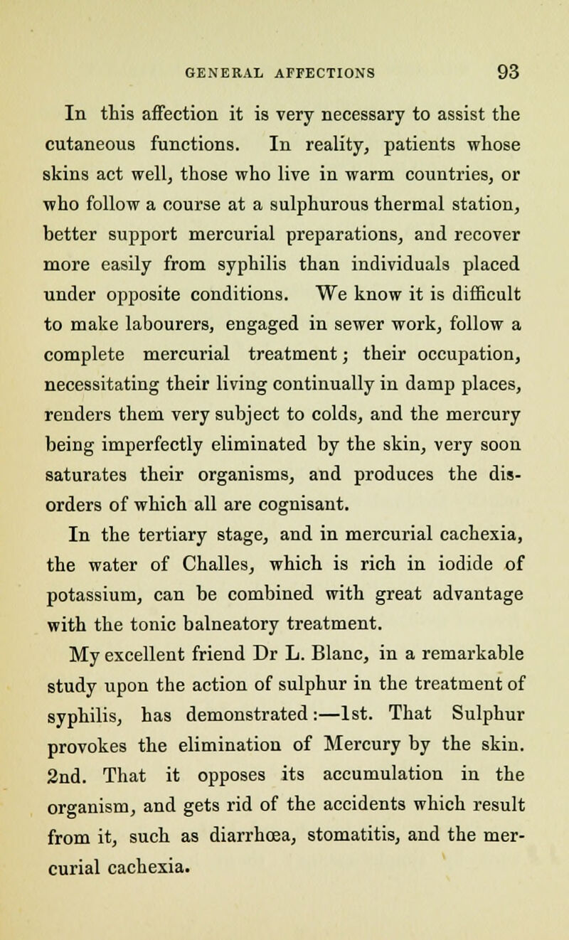 In this affection it is very necessary to assist the cutaneous functions. In reality, patients whose skins act well, those who live in warm countries, or who follow a course at a sulphurous thermal station, better support mercurial preparations, and recover more easily from syphilis than individuals placed under opposite conditions. We know it is difficult to make labourers, engaged in sewer work, follow a complete mercurial treatment; their occupation, necessitating their living continually in damp places, renders them very subject to colds, and the mercury being imperfectly eliminated by the skin, very soon saturates their organisms, and produces the dis- orders of which all are cognisant. In the tertiary stage, and in mercurial cachexia, the water of Challes, which is rich in iodide of potassium, can be combined with great advantage with the tonic balneatory treatment. My excellent friend Dr L. Blanc, in a remarkable study upon the action of sulphur in the treatment of syphilis, has demonstrated:—1st. That Sulphur provokes the elimination of Mercury by the skin. 2nd. That it opposes its accumulation in the organism, and gets rid of the accidents which result from it, such as diarrhoea, stomatitis, and the mer- curial cachexia.