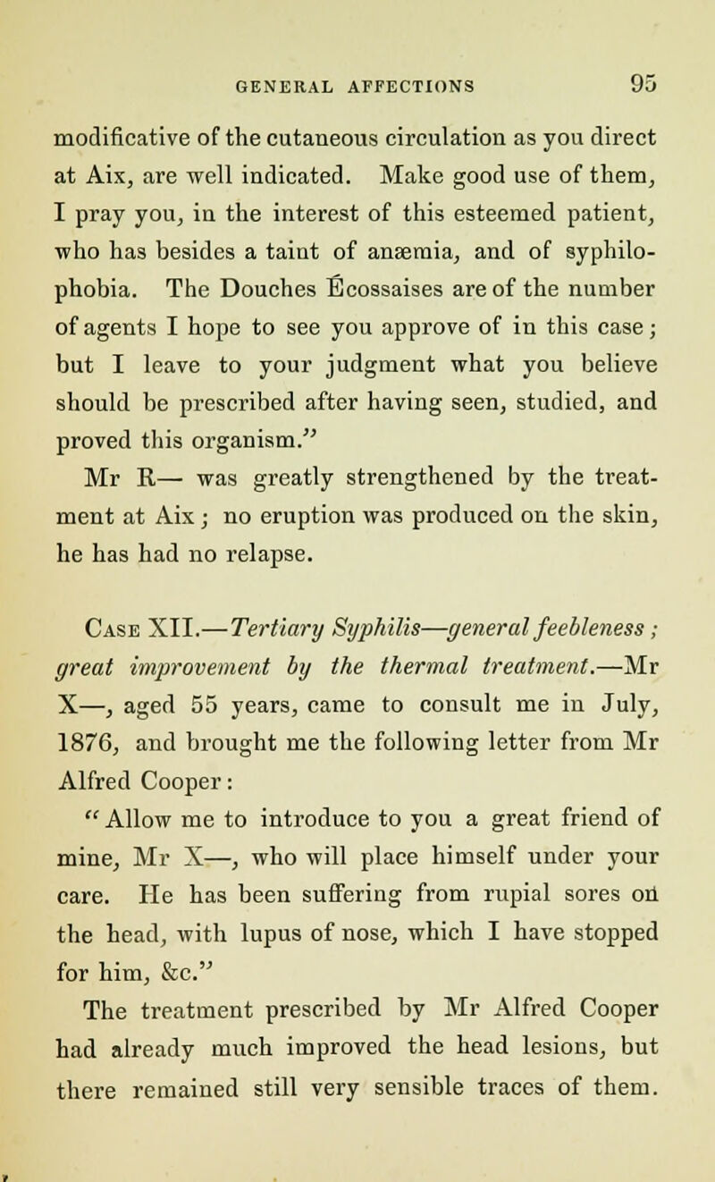 modificative of the cutaneous circulation as you direct at Aix, are well indicated. Make good use of them, I pray you, in the interest of this esteemed patient, who has besides a taint of anaemia, and of syphilo- phobia. The Douches Ecossaises are of the number of agents I hope to see you approve of in this case; but I leave to your judgment what you believe should be prescribed after having seen, studied, and proved this organism. Mr R— was greatly strengthened by the treat- ment at Aix j no eruption was produced on the skin, he has had no relapse. Case XII.—Tertiary Syphilis—general feebleness; great improvement by the thermal treatment.—Mr X—, aged 55 years, came to consult me in July, 1876, and brought me the following letter from Mr Alfred Cooper:  Allow me to introduce to you a great friend of mine, Mr X—, who will place himself under your care. He has been suffering from rupial sores on the head, with lupus of nose, which I have stopped for him, &c. The treatment prescribed by Mr Alfred Cooper had already much improved the head lesions, but there remained still very sensible traces of them.