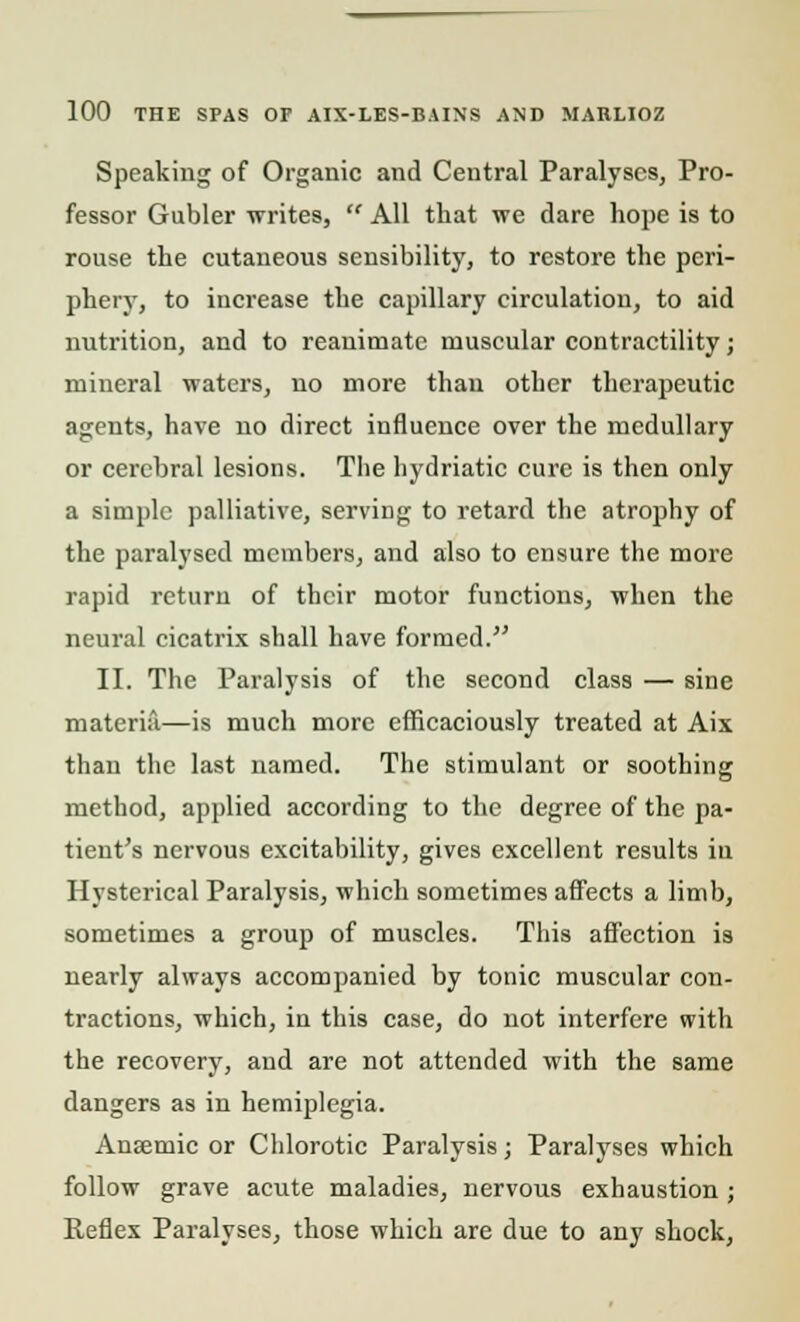 Speaking of Organic and Central Paralyses, Pro- fessor Gubler writes,  All that we dare hope is to rouse the cutaneous sensibility, to restore the peri- phery, to increase the capillary circulation, to aid nutrition, and to reanimate muscular contractility; mineral waters, no more than other therapeutic agents, have no direct influence over the medullary or cerebral lesions. The hydriatic cure is then only a simple palliative, serving to retard the atrophy of the paralysed members, and also to ensure the more rapid return of their motor functions, when the neural cicatrix shall have formed. II. The Paralysis of the second class — sine materia—is much more efficaciously treated at Aix than the last named. The stimulant or soothing method, applied according to the degree of the pa- tient's nervous excitability, gives excellent results in Hysterical Paralysis, which sometimes affects a limb, sometimes a group of muscles. This affection is nearly always accompanied by tonic muscular con- tractions, which, in this case, do not interfere with the recovery, and are not attended with the same dangers as in hemiplegia. Anaemic or Chlorotic Paralysis; Paralyses which follow grave acute maladies, nervous exhaustion ; Reflex Paralyses, those which are due to any shock,