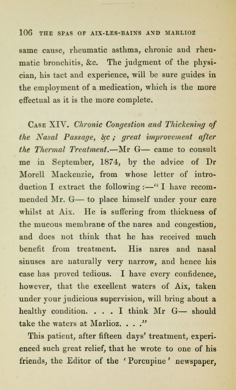 same cause, rheumatic asthma, chrouic aud rheu- matic bronchitis, &c. The judgment of the physi- cian, his tact and experience, will he sure guides in the employment of a medication, which is the more effectual as it is the more complete. Case XIV. Chronic Congestion and Thickening of the Nasal Passage, &;c; great improvement after the Thermal Treatment.—Mr G— came to consult me in September, 1874, by the advice of Dr Morell Mackenzie, from whose letter of intro- duction I extract the following :— I have recom- mended Mr. G— to place himself under your care whilst at Aix. He is suffering from thickness of the mucous membrane of the nares and congestion, and does not think that he has received much benefit from treatment. His nares and nasal sinuses are naturally very narrow, and hence his case has proved tedious. I have every confidence, however, that the excellent waters of Aix, taken under your judicious supervision, will bring about a healthy condition. ... I think Mr G— should take the waters at Marlioz. . . . This patient, after fifteen days' treatment, experi- enced such great relief, that he wrote to one of his friends, the Editor of the ' Porcupine' newspaper,