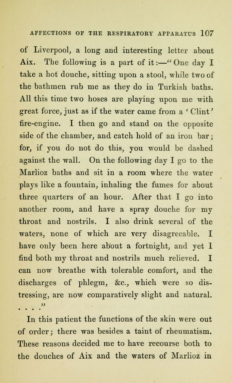 of Liverpool, a long and interesting letter about Aix. The following is a part of it:— One day I take a hot douche, sitting upon a stool, while two of the bathmen rub me as they do in Turkish baths. All this time two hoses are playing upon me with great force, just as if the water came from a ' Clint' fire-engine. I then go and stand on the opposite side of the chamber, and catch hold of an iron bar; for, if you do not do this, you would be dashed against the wall. On the following day I go to the Marlioz baths and ait in a room where the water plays like a fountain, inhaling the fumes for about three quarters of an hour. After that I go into another room, and have a spray douche for my throat and nostrils. I also drink several of the waters, none of which are very disagreeable. I have only been here about a fortnight, and yet I find both my throat and nostrils much relieved. I can now breathe with tolerable comfort, and the discharges of phlegm, &c, which were so dis- tressing, are now comparatively slight and natural. In this patient the functions of the skin were out of order; there was besides a taint of rheumatism. These reasons decided me to have recourse both to the douches of Aix and the waters of Marlioz in