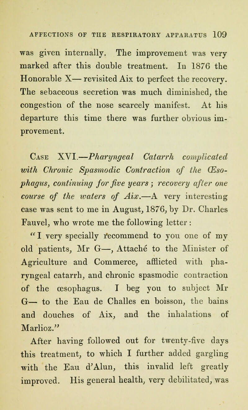 was given internally. The improvement was very- marked after this double treatment. In 1876 the Honorable X— revisited Aix to perfect the recovery. The sebaceous secretion was much diminished, the congestion of the nose scarcely manifest. At his departure this time there was further obvious im- provement. Case XVI.—Pharyngeal Catarrh complicated with Chronic Spasmodic Contraction of the (Eso- phagus, continuing for five years; recovery after one course of the waters of Aix.—A very interesting case was sent to me in August, 1876, by Dr. Charles Fauvel, who wrote me the following letter :  I very specially l'ecommend to you one of my old patients, Mr G—, Attache to the Minister of Agriculture and Commerce, afflicted with pha- ryngeal catarrh, and chronic spasmodic contraction of the oesophagus. I beg you to subject Mr G— to the Eau de Challes en boisson, the bains and douches of Aix, and the inhalations of Marlioz. After having followed out for twenty-five days this treatment, to which I further added gargling with the Eau d'Alun, this invalid left greatly improved. His general health, very debilitated, was