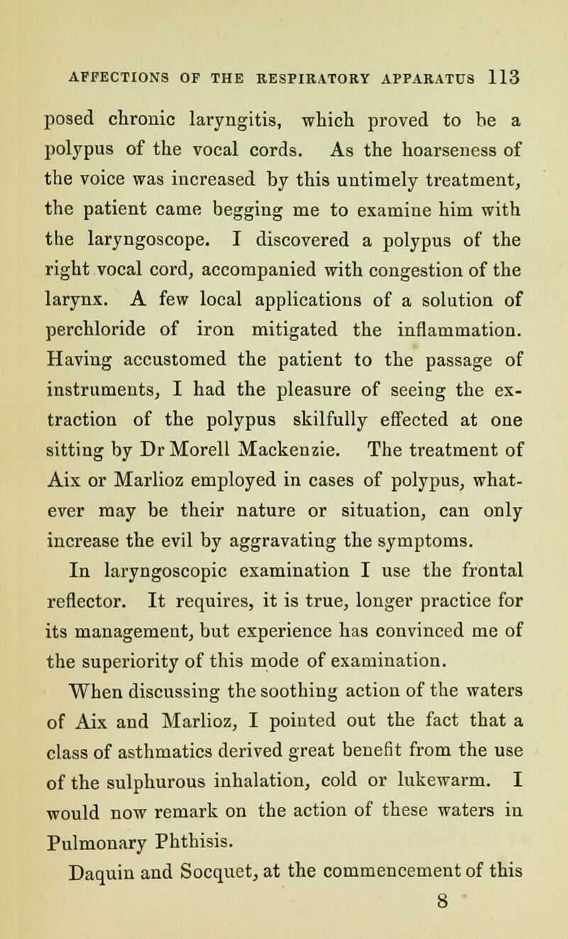 posed chronic laryngitis, which proved to he a polypus of the vocal cords. As the hoarseness of the voice was increased by this untimely treatment, the patient came begging me to examine him with the laryngoscope. I discovered a polypus of the right vocal cord, accompanied with congestion of the larynx. A few local applications of a solution of perchloride of iron mitigated the inflammation. Having accustomed the patient to the passage of instruments, I had the pleasure of seeing the ex- traction of the polypus skilfully effected at one sitting by Dr Morell Mackenzie. The treatment of Aix or Marlioz employed in cases of polypus, what- ever may be their nature or situation, can only increase the evil by aggravating the symptoms. In laryngoscopic examination I use the frontal reflector. It requires, it is true, longer practice for its management, but experience has convinced me of the superiority of this mode of examination. When discussing the soothing action of the waters of Aix and Marlioz, I pointed out the fact that a class of asthmatics derived great benefit from the use of the sulphurous inhalation, cold or lukewarm. I would now remark on the action of these waters in Pulmonary Phthisis. Daquin and Socquet, at the commencement of this 8