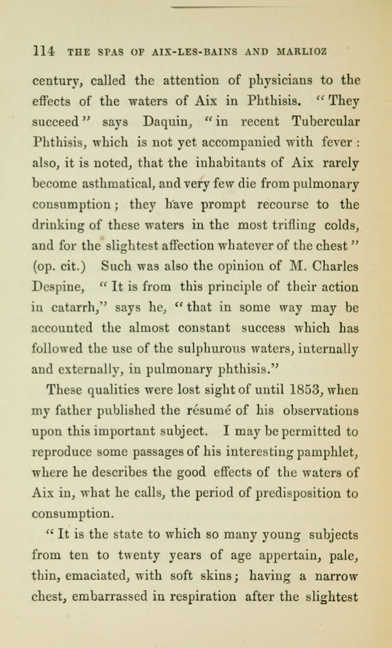 century, called the attention of physicians to the effects of the waters of Aix in Phthisis.  They succeed says Daquin,  in recent Tubercular Phthisis, which is not yet accompanied with fever : also, it is noted, that the inhabitants of Aix rarely become asthmatical, and very few die from pulmonary consumption; they have prompt recourse to the drinking of these waters in the most trifling colds, and for the slightest affection whatever of the chest  (op. cit.) Such was also the opinion of M. Charles Dcspine,  It is from this principle of their action in catarrh, says he,  that in some way may be accounted the almost constant success which has followed the use of the sulphurous waters, internally and externally, in pulmonary phthisis. These qualities were lost sight of until 1853, when my father published the resume of his observations upon this important subject. I may be permitted to reproduce some passages of his interesting pamphlet, where he describes the good effects of the waters of Aix in, what he calls, the period of predisposition to consumption.  It is the state to which so many young subjects from ten to twenty years of age appertain, pale, thin, emaciated, with soft skins; having a narrow chest, embarrassed in respiration after the slightest