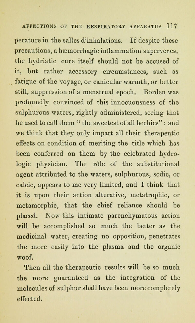 perature in the salles d'inhalations. If despite these precautions, a haemorrhagic inflammation supervenes, the hydriatic cure itself should not be accused of it, but rather accessory circumstances, such as fatigue of the voyage, or canicular warmth, or better still, suppression of a menstrual epoch. Borden was profoundly convinced of this innocuousness of the sulphurous waters, rightly administered, seeing that he used to call them  the sweetest of all bechics : and we think that they only impart all their therapeutic effects on condition of meriting the title which has been conferred on them by the celebrated hydro- logic physician. The role of the substitutional agent attributed to the waters, sulphurous, sodic, or calcic, appears to me very limited, and I think that it is upon their action alterative, metatrophic, or metamorphic, that the chief reliance should be placed. Now this intimate parenchymatous action will be accomplished so much the better as the medicinal water, creating no opposition, penetrates the more easily into the plasma and the organic woof. Then all the therapeutic results will be so much the more guaranteed as the integration of the molecules of sulphur shall have been more completely effected.