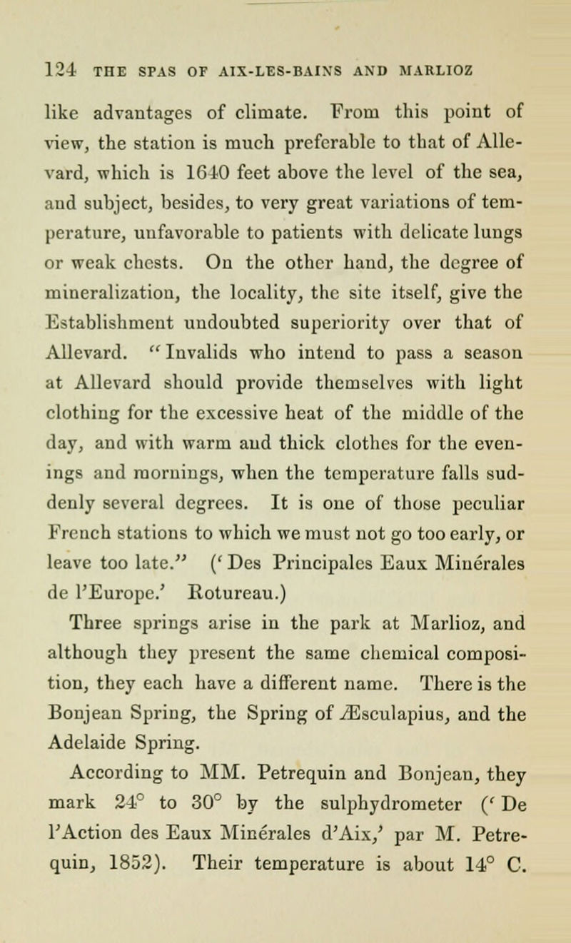 like advantages of climate. From this point of view, the station is much preferable to that of Alle- vard, which is 16 10 feet above the level of the sea, and subject, besides, to very great variations of tem- perature, unfavorable to patients with delicate lungs or weak chests. On the other hand, the degree of mineralization, the locality, the site itself, give the Establishment undoubted superiority over that of Allevard. Invalids who intend to pass a season at Allevard should provide themselves with light clothing for the excessive heat of the middle of the day, and with warm and thick clothes for the even- ings and mornings, when the temperature falls sud- denly several degrees. It is one of those peculiar French stations to which we must not go too early, or leave too late. (' Des Principalcs Eaux Miuerales de l'Europe.' Rotureau.) Three springs arise in the park at Marlioz, and although they present the same chemical composi- tion, they each have a different name. There is the Bonjean Spring, the Spring of iEsculapius, and the Adelaide Spring. According to MM. Petrequin and Bonjean, they mark 24° to 30° by the sulphydrometer (' De P Action des Eaux Minerales d'Aix,' par M. Petre- quin, 1852). Their temperature is about 14° C.