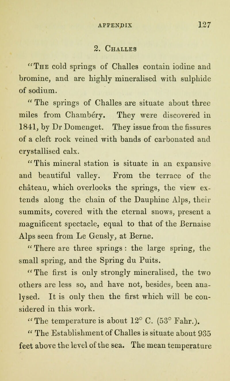 2. Challes The cold springs of Challes contain iodine and bromine, and are highly mineralised with sulphide of sodium.  The springs of Challes are situate about three miles from Chambery. They were discovered in 1841, by Dr Domenget. They issue from the fissures of a cleft rock veined with bands of carbonated and crystallised calx. This mineral station is situate in an expansive and beautiful valley. From the terrace of the chateau, which overlooks the springs, the view ex- tends along the chain of the Dauphine Alps, their summits, covered with the eternal snows, present a magnificent spectacle, equal to that of the Bernaise Alps seen from Le Gensly, at Berne.  There are three springs : the large spring, the small spring, and the Spring du Puits. The first is only strongly mineralised, the two others are less so, and have not, besides, been ana- lysed. It is only then the first which will be con- sidered in this work.  The temperature is about 12° C. (53° Fahr.).  The Establishment of Challes is situate about 935 feet above the level of the sea. The mean temperature