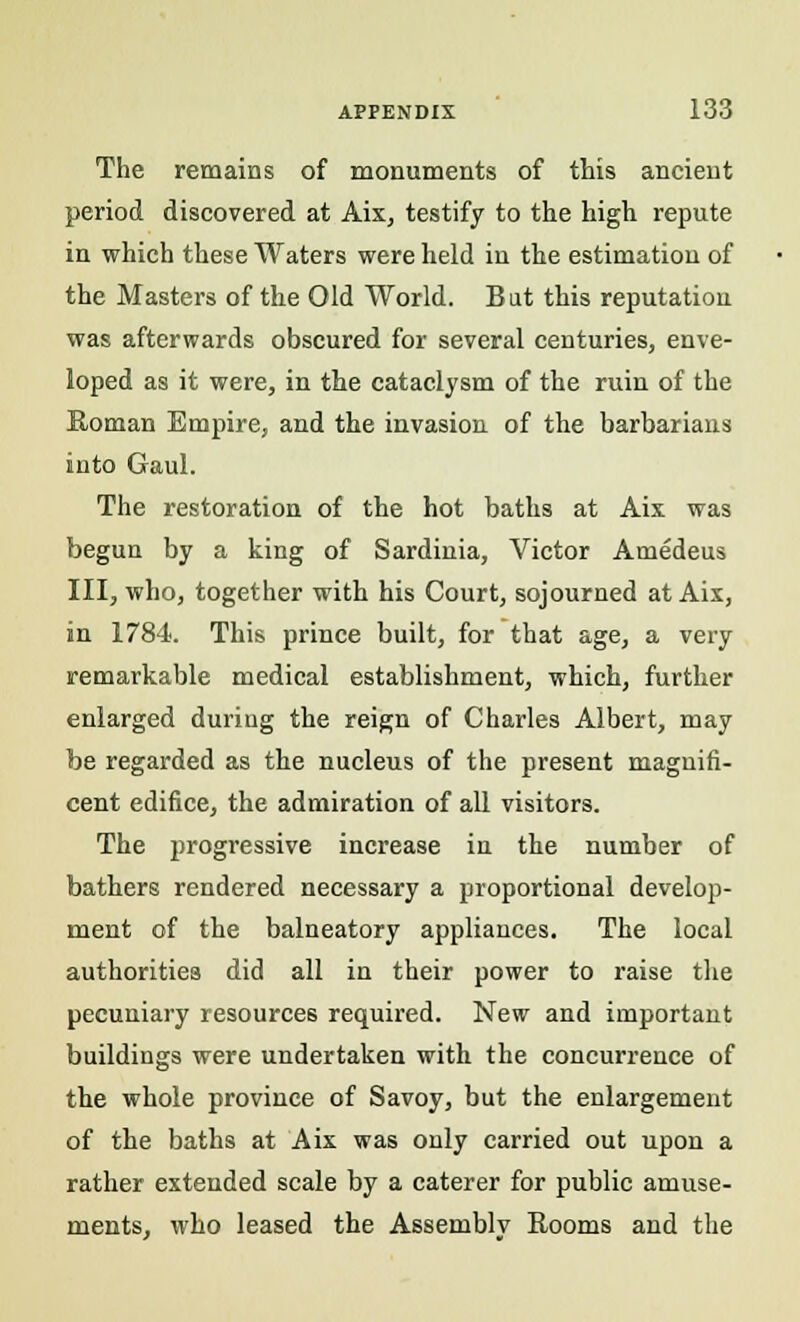 The remains of monuments of this ancient period discovered at Aix, testify to the high repute in which these Waters were held in the estimation of the Masters of the Old World. But this reputation was afterwards obscured for several centuries, enve- loped as it were, in the cataclysm of the ruin of the Roman Empire, and the invasion of the barbarians into Gaul. The restoration of the hot baths at Aix was begun by a king of Sardinia, Victor Amedeus III, who, together with his Court, sojourned at Aix, in 1784. This prince built, for that age, a very remarkable medical establishment, which, further enlarged during the reign of Charles Albert, may be regarded as the nucleus of the present magnifi- cent edifice, the admiration of all visitors. The progressive increase in the number of bathers rendered necessary a proportional develop- ment of the balneatory appliances. The local authorities did all in their power to raise the pecuniary resources required. New and important buildings were undertaken with the concurrence of the whole province of Savoy, but the enlargement of the baths at Aix was only carried out upon a rather extended scale by a caterer for public amuse- ments, who leased the Assembly Rooms and the