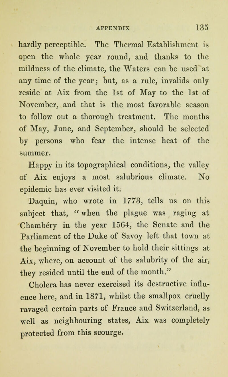 hardly perceptible. The Thermal Establishment is open the whole year round, and thanks to the mildness of the climate, the Waters can be used at any time of the year; but, as a rule, invalids only reside at Aix from the 1st of May to the 1st of November, and that is the most favorable season to follow out a thorough treatment. The months of May, June, and September, should be selected by persons who fear the intense heat of the summer. Happy in its topographical conditions, the valley of Aix enjoys a most salubrious climate. No epidemic has ever visited it. Daquin, who wrote in 1773, tells us on this subject that,  when the plague was raging at Chambery in the year 1564, the Senate and the Parliament of the Duke of Savoy left that town at the beginning of November to hold their sittings at Aix, where, on account of the salubrity of the air, they resided until the end of the month. Cholera has never exercised its destructive influ- ence here, and in 1871, whilst the smallpox cruelly ravaged certain parts of France and Switzerland, as well as neighbouring states, Aix was completely protected from this scourge.