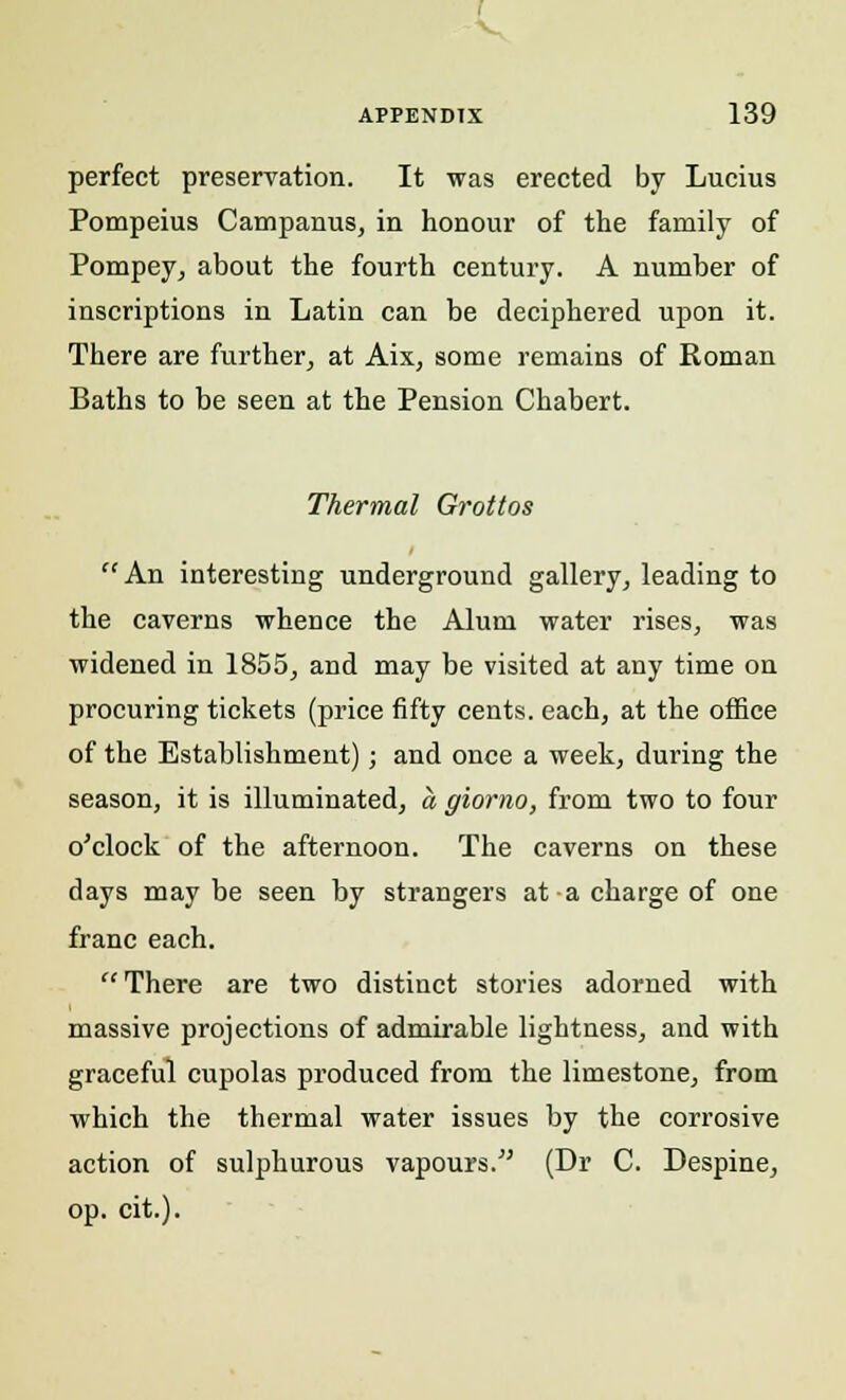 V APPENDIX 139 perfect preservation. It was erected by Lucius Pompeius Campanus, in honour of the family of Pompey, about the fourth century. A number of inscriptions in Latin can be deciphered upon it. There are further, at Aix, some remains of Roman Baths to be seen at the Pension Chabert. Thermal Grottos An interesting underground gallery, leading to the caverns whence the Alum water rises, was widened in 1855, and may be visited at any time on procuring tickets (price fifty cents, each, at the office of the Establishment); and once a week, during the season, it is illuminated, a giomo, from two to four o'clock of the afternoon. The caverns on these days may be seen by strangers at a charge of one franc each. There are two distinct stories adorned with massive projections of admirable lightness, and with graceful cupolas produced from the limestone, from which the thermal water issues by the corrosive action of sulphurous vapours. (Dr C. Despine, op. cit.).