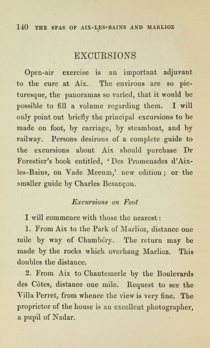 EXCURSIONS Open-air exercise is an important adjuvant to the cure at Aix. The environs are so pic- turesque, the panoramas so varied, that it would be possible to fill a volume regarding them. I will only point out briefly the principal excursions to be made on foot, by carriage, by steamboat, and by railway. Persons desirous of a complete guide to the excursions about Aix should purchase Dr Forestier's book entitled, ' Des Promenades d'Aix- les-Bains, ou Vade Mecum,' new edition; or the smaller guide by Charles Besancon. Excursions on Foot I will commence with those the nearest: 1. From Aix to the Park of Marlioz, distance one mile by way of Chambury. The return may be made by the rocks which overhang Marlioz. This doubles the distance. 2. From Aix to Chantemerle by the Boulevards des Cotes, distance one mile. Request to see the Villa Perret, from whence the view is very fine. The proprietor of the house is an excellent photographer, a pupil of Nadar.