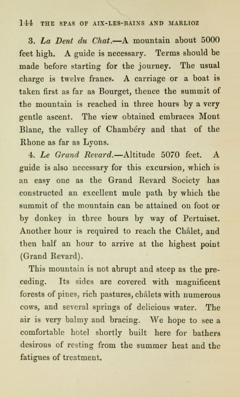 3. La Dent du Chat.—A mountain about 5000 feet high. A guide is necessary. Terms should be made before starting for the journey. The usual charge is twelve francs. A carriage or a boat is taken first as far as Bourget, thence the summit of the mountain is reached in three hours by a very gentle ascent. The view obtained embraces Mont Blanc, the valley of Chambery and that of the Rhone as far as Lyons. 4. Le Grand Revard.—Altitude 5070 feet. A guide is also necessary for this excursion, which is an easy one as the Grand Revard Society has constructed an excellent mule path by which the summit of the mountain can be attained on foot or by donkey in three hours by way of Pertuiset. Another hour is required to reach the Chalet, and then half an hour to arrive at the highest point (Grand Revard). This mountain is not abrupt and steep as the pre- ceding. Its sides are covered with magnificent forests of pines, rich pastures, chalets with numerous cows, and several springs of delicious water. The air is very balmy and bracing. We hope to see a comfortable hotel shortly built here for bathers desirous of resting from the summer heat and the fatigues of treatment.