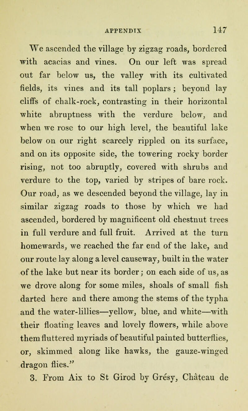 We ascended the village by zigzag roads, bordered with acacias and vines. On our left was spread out far below us, the valley with its cultivated fields, its vines and its tall poplars; beyond lay cliffs of chalk-rock, contrasting in their horizontal white abruptness with the verdure below, and when we rose to our high level, the beautiful lake below on our right scarcely rippled on its surface, and on its opposite side, the towering rocky border rising, not too abruptly, covered with shrubs and verdure to the top, varied by stripes of bare rock. Our road, as we descended beyond the village, lay in similar zigzag roads to those by which we had ascended, bordered by magnificent old chestnut trees in full verdure and full fruit. Arrived at the turn homewards, we reached the far end of the lake, and our route lay along a level causeway, built in the water of the lake but near its border; on each side of us, as we drove along for some miles, shoals of small fish darted here and there among the stems of the typha and the water-lillies—yellow, blue, and white—with their floating leaves and lovely flowers, while above them fluttered myriads of beautiful painted butterflies, or, skimmed along like hawks, the gauze-winged dragon flies. 3. From Aix to St Girod by Gresy, Chateau de