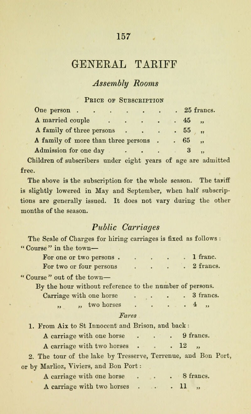 GENERAL TARIFF Assembly Rooms Peice op Subsceiption One person 25 francs. A married couple . . . . . 45 ,, A family of three persons . . . . 55 „ A family of more than three persons . . 65 ,, Admission for one day ... 3 „ Children of subscribers under eight years of age are admitted free. The above is the subscription for the whole season. The tariff is slightly lowered in May and September, when half subscrip- tions are generally issued. It does not vary during the other months of the season. Public Carriages The Scale of Charges for hiring carriages is fixed as follows :  Course  in the town— For one or two persons . . . . .1 franc. For two or four persons ... .2 francs.  Course  out of the town— By the hour without reference to the number of persons. Carriage with one horse . ... 3 francs. „ „ two horses . . . . 4 „ Fares 1. From Aix to St Innocent and Brison, and back : A carriage with one horse ... 9 francs. A carriage with two horses . . . 12 „ 2. The tour of the lake by Tresserve, Terrenue, and Bon Port, or by Marlioz, Viviers, and Bon Port: A carriage with one horse ... 8 francs. A carriage with two horses . . . 11 „