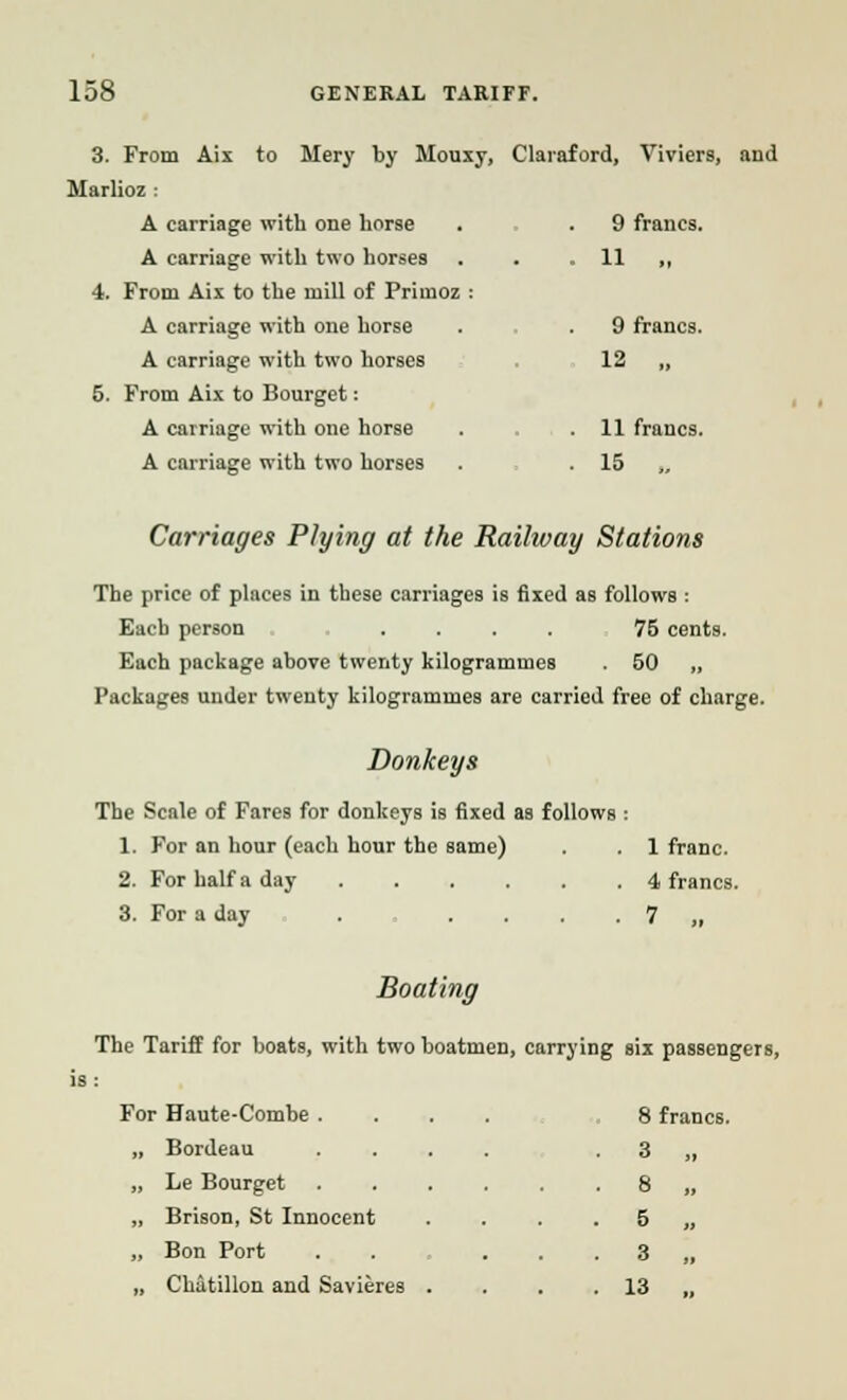 3. From Aix to Hery by Mouxy, Claraford, Viviers, and Marlioz : A carriage with one horse . . 9 francs. A carriage with two horses . . . 11 „ 4. From Aix to the mill of Primoz : A carriage with one horse . . 9 francs. A carriage with two horses 12 „ 5. From Aix to Bourget: A carriage with one horse . . .11 francs. A carriage with two horses . 15 Carriages PJying at the Railway Stations The price of places in these carriages is fixed as follows : Each person .... 75 cents. Each package above twenty kilogrammes . 50 „ Packages under twenty kilogrammes are carried free of charge. Donkeys The Scale of Fares for donkeys is fixed as follows : 1. For an hour (each hour the same) . . 1 franc. 2. For half a day 4 francs. 3. For a day . . . . ■ 7 „ Boating The Tariff for boats, with two boatmen, carrying six passengers, ^or Haute-Combe .... 8 francs. „ Bordeau .... ■ 3 „ „ Le Bourget .... . 8 „ „ Brison, St Innocent • 5 „ „ Bon Port • 3 „ „ Chitillon and Savieres . • 13 „