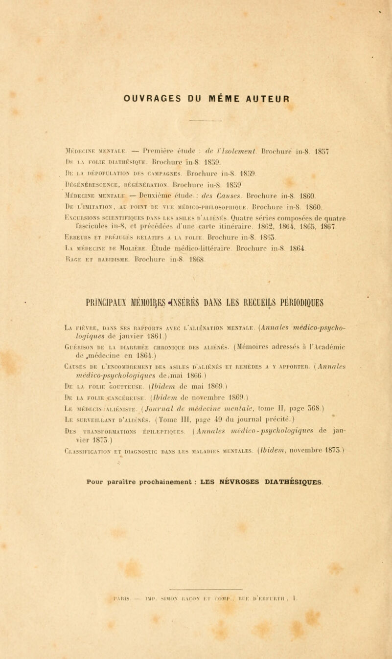 OUVRAGES DU MÊME AUTEUR Médecine mentale — Première étude : de l'Isolement Brochure in-8 lS.'w De i \ folie diathésïque Brochure iu-S 1859. De i a dépopulatiom des i impagnés Brochure in-8. 1859 Dégénérescence, régénération. Brochure in-8. 1859 yiÉDECiNE mentale. — Deuxiènie étude : des Causes. Brochure in-8. ISGO De l'imitation, ad point de vue médico-philosophique. Brochure in-S. 1860. Exci rsions sciBNTiFiQi es dans i es asiles d'aliénés. Quatre séries composées do quatre fascicules iu-S, el précédées d'une carie itinéraire. 1862, 1864, 1865, 1867 Erreurs et préjugés relatifs a la folie. Brochure iu-8. 1865. i \ médecine de Molière. Étude médico-littéraire Brochure in-8. 1864 Rage kt rabidisme Brochure in-8 1868 PRINCIPAUX MÉMOip «INSÉRÉS DANS LES RECUEILS PÉRIODIQUES La fièvre, dans ses rapports avec l'aliénation mentale. (Annales médico-psycho- logiques de janvier 1861.) Guérison de i\ diarrhée chronique des aliénés. (Mémoires adressés à l'Académie de .médecine en 1864 l Causes de l'enoombremeni des asiles d'aliénés i i remèdes a y apporter. (Annales médico-psychologiques de.-mai 1866 I De la folie goutteusi (Ibidem de mai 1869.) De i\ folie cancéreuse (Ibidem de novembre IS6î>.) Le médecln ùiéniste. (Journal d< médecine mentale, tome II. page 368.) Ii surveillant d'aliénés. (Tome III, page 49 du journal précité.) Des transformations épileptiques (Annales médico-psychologiques de jan- vier 1873.) Classification kt diagnostic dans les maladies mentales (Ibidem, novembre 1875.i Pour paraître prochainement : LES NEVROSES DIATHESIQUES