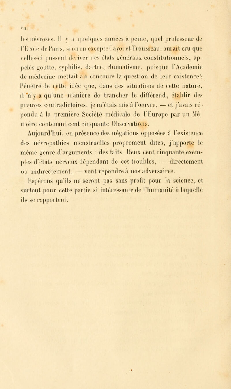 les névroses. Il v a quelques années à peine, quel professeur de l'École île Paris, si on en excepte C a yol et Trousseau, aurait cru que celles-ci pussenl dwiver des états généraux constitutionnels, ap- pelés goutte, syphilis, dartre, rhumatisme, puisque l'Académie de médecine mettait au concours la question de leur existence? Pénétré de cette idée que, dans des situations de cette nature, il Vy a qu'une manière de trancher le différend, établir des preuves contradictoires, je m'étais mis à l'œuvre, — et j'avais ré- pondu à la première Société médicale de l'Europe par un Mé moire contenant cent cinquante Observations. Aujourd'hui, en présence des négations opposées à l'existence des névropathies menstruelles proprement dites, j'apporte le même genre d'arguments : des faits. Deux cent cinquante exem- ples d'états nerveux dépendant de ces troubles, — directement ou indirectement, — vont répondre à nos adversaires. Espérons qu'ils ne seront pas sans profit pour la science, et surtout pour cette partie si intéressante de l'humanité à laquelle ils se rapportent.