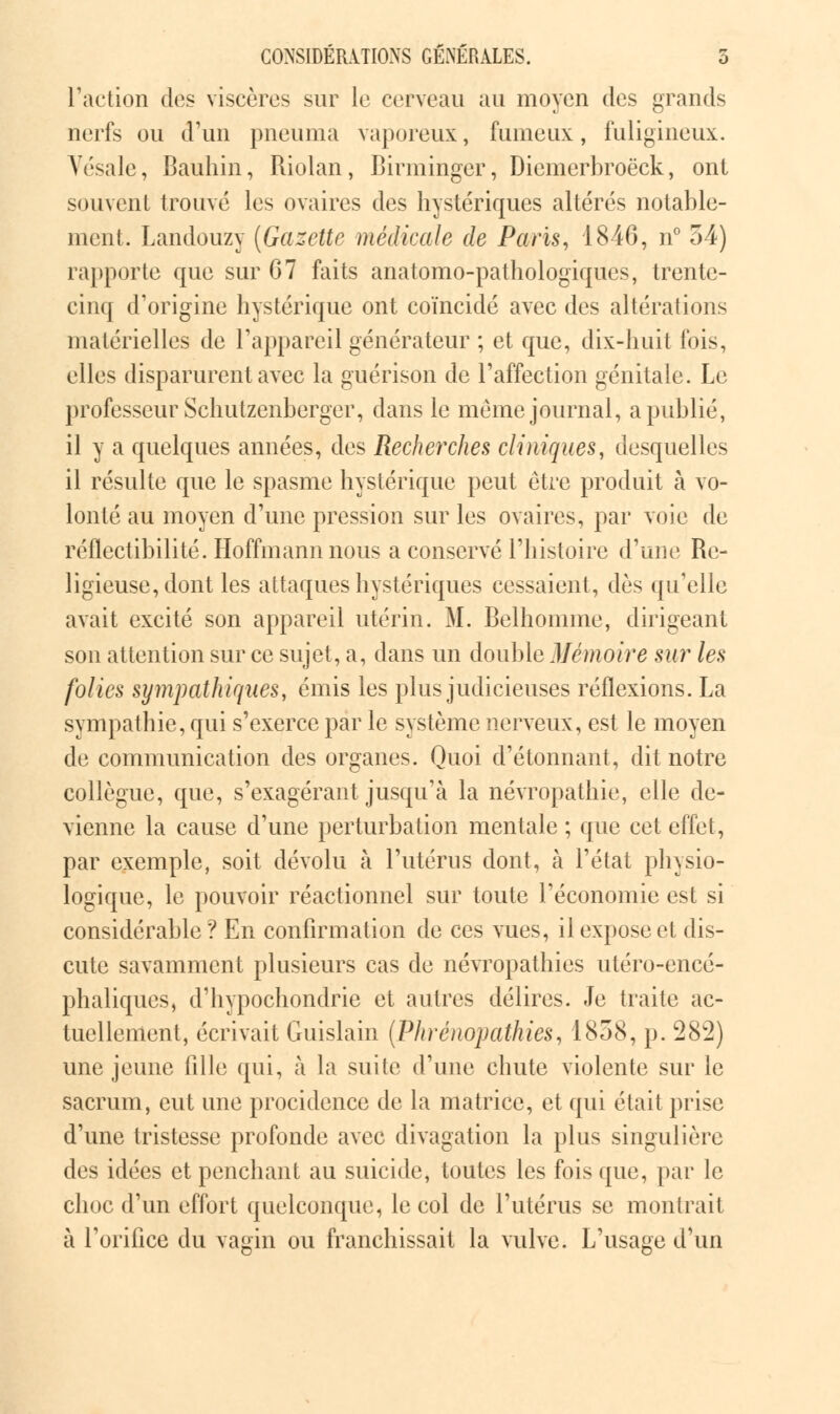 Faction des viscères sur le cerveau au moyen des grands nerfs ou d'un pneuma vaporeux, fumeux, fuligineux. Vésale, Bauhin, Riolan, Birminger, Diemerbroëck, ont souvent trouvé les ovaires des hystériques altérés notable- ment. Landouzy (Gazette médicale de Paris, 1846, n° 54) rapporte que sur 67 faits anatomo-pathologiques, trente- cinq d'origine hystérique ont coïncidé avec des altérations matérielles de l'appareil générateur ; et que, dix-huit fois, elles disparurent avec la guérison de l'affection génitale. Le professeur Schutzenberger, dans le même journal, a publié, il y a quelques années, des Recherches cliniques, desquelles il résulte que le spasme hystérique peut être produit à vo- lonté au moyen d'une pression sur les ovaires, par voie de réflectibilité. Hoffmann nous a conservé l'histoire d'une Re- ligieuse, dont les attaques hystériques cessaient, dès qu'elle avait excité son appareil utérin. M. Belhomme, dirigeant son attention sur ce sujet, a, dans un double Mémoire sur les folies sympathiques, émis les plus judicieuses réflexions. La sympathie, qui s'exerce par le système nerveux, est le moyen de communication des organes. Quoi d'étonnant, dit notre collègue, que, s'exagérant jusqu'à la névropathie, elle de- vienne la cause d'une perturbation mentale ; que cet effet, par exemple, soit dévolu à l'utérus dont, à l'état physio- logique, le pouvoir réactionnel sur toute l'économie est si considérable? En confirmation de ces vues, il expose et dis- cute savamment plusieurs cas de névropathies utéro-encé- phaliques, d'hypochondrie et autres délires. Je traite ac- tuellement, écrivait Guislain (Phrénopathies, 1858, p. 282) une jeune fille qui, à la suite d'une chute violente sur le sacrum, eut une procidence de la matrice, et qui était prise d'une tristesse profonde avec divagation la plus singulière des idées et penchant au suicide, toutes les fois que, par le choc d'un effort quelconque, le col de l'utérus se montrait à l'orifice du vagin ou franchissait la vulve. L'usage d'un