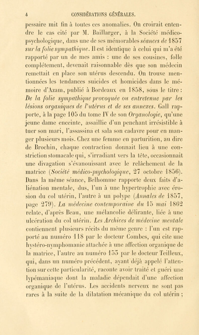 pessaire mit fin à toutes ces anomalies. On croirait enten- dre le cas cité par M. Baillarger, à la Société médico- psychologique, dans une de ses mémorables séances de 1857 sur la folie sympathique. Il est identique à celui qui m'a été rapporté par un de mes amis : une de ses cousines, folle complètement, devenait raisonnable dès que son médecin remettait en place son utérus descendu. On trouve men- tionnées les tendances suicides et homicides dans le mé- moire d'Àzam, publié à Bordeaux en 1858, sous le titre: De la folie sympathique provoquée ou entretenue par les lésions organiques de Vutérus et de ses annexes. Gall rap- porte, à la page 105 du tome IV de son Organologie, qu'une jeune dame enceinte, assaillie d'un penchant irrésistible à tuer son mari, l'assassina et sala son cadavre pour en man- ger plusieurs mois. Chez une femme en parturition, au dire de Brochin, chaque contraction donnait lieu à une con- striction stomacale qui, s'irradiant vers la tète, occasionnait une divagation s'évanouissant avec le relâchement de la matrice {Société médico-psychologique, 27 octobre 1856). Dans la même séance, Belhomme rapporte deux faits d'a- liénation mentale, dus, l'un à une hypertrophie avec éro- sion du col utérin, l'autre à un polype (A)uuilcs de 1857, page 279). La médecine contemporaine du 15 mai 1862 relate, d'après Beau, une mélancolie délirante, liée à une ulcération du col utérin. Les Archives de médecine mentale contiennent plusieurs récits du même genre : l'un est rap- porté au numéro 118 par le docteur Combes, qui cite une hystéro-nymphomanie attachée à une affection organique de la matrice, l'autre au numéro 155 par le docteur Teilleux, qui, dans un numéro précédent, ayant déjà appelé l'atten- tion sur cette particularité, raconte avoir traité cl guéri une lypémaniaque dont la maladie dépendait d'une affection organique de l'utérus. Les accidents nerveux ne sont pas rares à la suite de la dilatation mécanique du col utérin ;