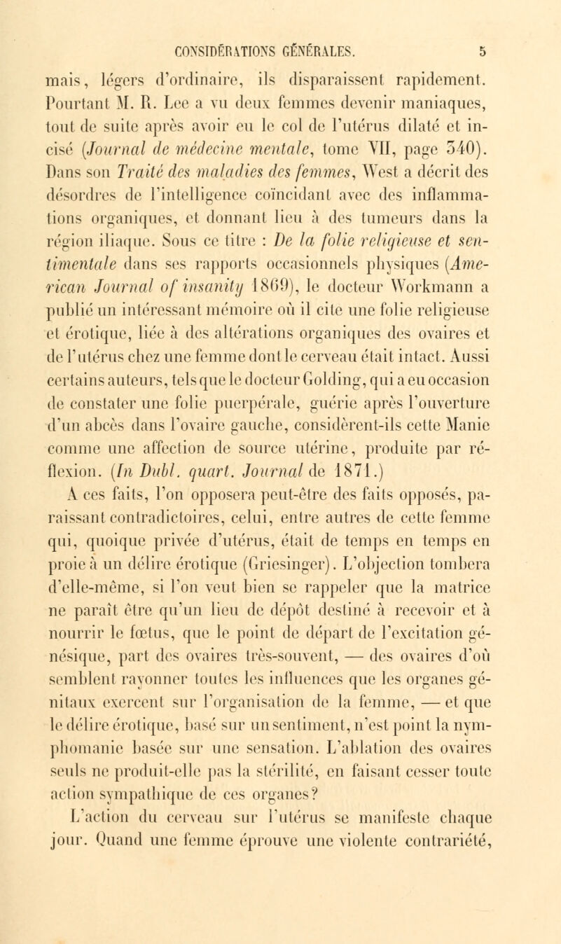 mais, légers d'ordinaire, ils disparaissenl rapidement. Pourtant M. R. Lee a vu deux femmes devenir maniaques, tout de suite après avoir eu le col de l'utérus dilaté et in- cisé (Journal de médecine mentale, tome VII, page 540). Dans son Traité des maladies des femmes, West a décrit des désordres de l'intelligence coïncidant avec des inflamma- tions organiques, et donnant lieu à des tumeurs dans la région iliaque. Sous ce titre : de la folie religieuse et sen- timentale dans ses rapports occasionnels physiques (Ame- rican Journal of insanity 1869), le docteur Workmann a publié un intéressant mémoire où il cite une folie religieuse et erotique, liée à des altérations organiques des ovaires et de F utérus chez une femme dont le cerveau était intact. Aussi certains auteurs, tels que le docteur Golding, qui a eu occasion de constater une folie puerpérale, guérie après l'ouverture d'un abcès dans l'ovaire gauche, considèrent-ils cette Manie comme une affection de source utérine, produite par ré- flexion. (In Dabi, quart. Journal de 1871.) À ces faits, l'on opposera peut-être des faits opposés, pa- raissant contradictoires, celui, entre autres de cette femme qui, quoique privée d'utérus, était de temps en temps en proie à un délire erotique (Griesinger). L'objection tombera d'elle-même, si l'on veut bien se rappeler que la matrice ne paraît être qu'un lieu de dépôt destiné à recevoir et à nourrir le fœtus, que le point de départ de l'excitation gé- nésique, part des ovaires très-souvent, — des ovaires d'où semblent rayonner toutes les influences que les organes gé- nitaux exercent sur l'organisation de la femme, —et que le délire erotique, basé sur un sentiment, n'est point la nym- phomanie basée sur une sensation. L'ablation des ovaires seuls ne produit-elle pas la stérilité, en faisant cesser toute action sympathique de ces organes? L'action du cerveau sur l'utérus se manifeste chaque jour. Quand une femme éprouve une violente contrariété,