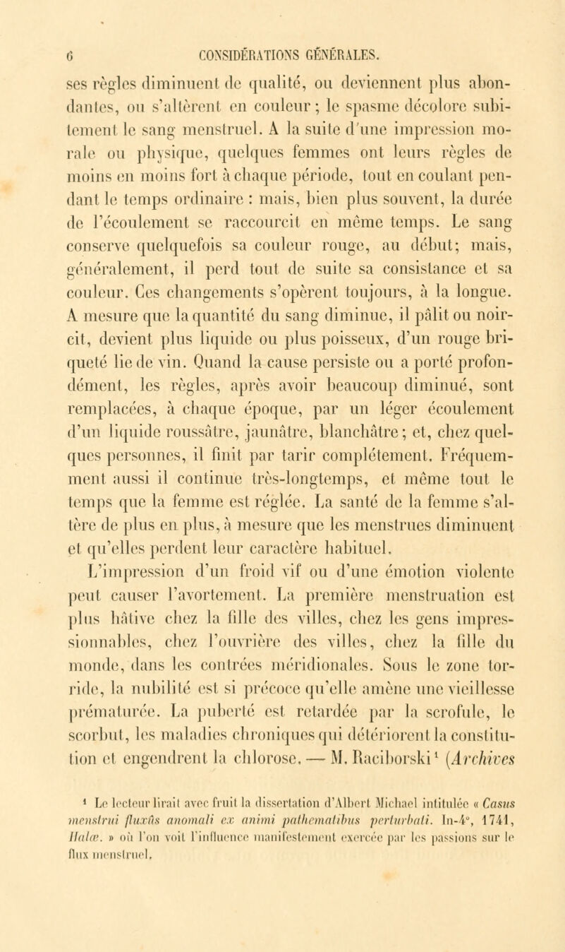 ses règles diminuent de qualité, ou deviennent plus abon- dantes, ou s'allèrent en couleur; le spasme décolore subi- tement le sang menstruel. A la suite d'une impression mo- rale ou physique, quelques femmes ont leurs règles de moins en moins fort à chaque période, tout en coulant pen- dant le temps ordinaire : mais, bien plus souvent, la durée de l'écoulement se raccourcit en même temps. Le sang conserve quelquefois sa couleur rouge, au début; mais, généralement, il perd tout de suite sa consistance et sa couleur. Ces changements s'opèrent toujours, à la longue. A mesure que la quantité du sang diminue, il pâlit ou noir- cit, devient plus liquide ou plus poisseux, d'un rouge bri- queté lie de vin. Quand la cause persiste ou a porté profon- dément, les règles, après avoir beaucoup diminué, sont remplacées, à chaque époque, par un léger écoulement d'un liquide roussâtre, jaunâtre, blanchâtre; et, chez quel- ques personnes, il finit par tarir complètement. Fréquem- ment aussi il continue très-longtemps, et même tout le temps que la femme est réglée. La santé de la femme s'al- tère de plus en plus, à mesure que les menstrues diminuent et qu'elles perdent leur caractère habituel. L'impression d'un froid vif ou d'une émotion violente peut causer l'avortement. La première menstruation est plus hâtive chez la fille des villes, chez les gens impres- sionnables, chez l'ouvrière des villes, chez la fille du monde, dans les contrées méridionales. Sous le zone tor- ride, la nubilité est si précoce qu'elle amène une vieillesse prématurée. La puberté est retardée par la scrofule, le scorbut, les maladies chroniques qui détériorent la constitu- tion et engendrent la chlorose. — M, Raciborski1 (Archives 1 Le lecteur lirait avec fruit la dissertation d'Albert Michael intitulée « Casus menstrui (huiïs anomal? ex animi pathematibus perturbaii. In-i°, 1741, llaltr. » où l'on voit l'influence manifeste ut exercée par tes passions sur le flux menstruel.
