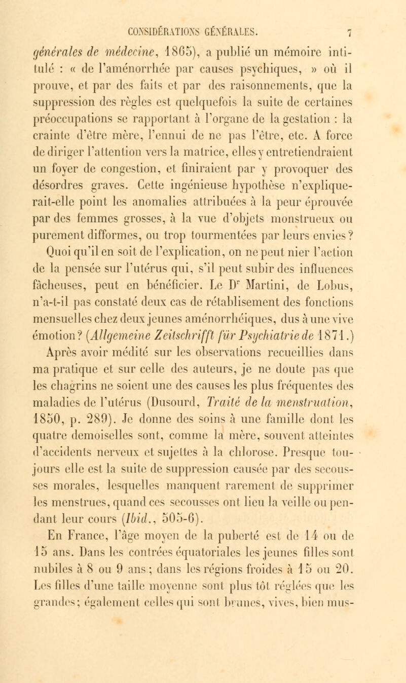 générales de médecine, 1865), a publié un mémoire inti- tulé : « de l'aménorrhée par causes psychiques, » où il prouve, et par des faits et par des raisonnements, que la suppression des règles est quelquefois la suite de certaines préoccupations se rapportant à l'organe de la gestation : la crainte d'être mère, l'ennui de ne pas l'être, etc. A force de diriger l'attention vers la matrice, elles y entretiendraient un foyer de congestion, et finiraient par y provoquer des désordres graves. Cette ingénieuse hypothèse n'explique- rait-elle point les anomalies attribuées à la peur éprouvée par des femmes grosses, à la vue d'objets monstrueux ou purement difformes, ou trop tourmentées par leurs envies? Quoi qu'il en soit de l'explication, on ne peut nier l'action de la pensée sur l'utérus qui, s'il peut subir des influences fâcheuses, peut en bénéficier. Le Dr Martini, de Lobus, n'a-t-il pas constaté deux cas de rétablisement des fonctions mensuelles chez deux jeunes aménorrhéiques, dus aune vive émotion? (Allgemeine Zeitschrifft fur Psychiatrie de 1871.) Après avoir médité sur les observations recueillies dans ma pratique et sur celle des auteurs, je ne doute pas que les chagrins ne soient, une des causes les plus fréquentes des maladies de l'utérus (Dusourd, Traité de la menstruation, 1850, p. 289). Je donne des soins à une famille dont les quatre demoiselles sont, comme la mère, souvent atteintes d'accidents nerveux et sujettes à la chlorose. Presque tou- jours elle est la suite de suppression causée par des secous- ses morales, lesquelles manquent rarement de supprimer les menstrues, quand ces secousses ont lieu la veille ou pen- dant leur cours [Ibid., 505-6). En France, l'âge moyen de la puberté est de 11 ou de 15 ans. Dans les contrées équatoriales les jeunes filles sont nubiles à 8 ou 9 ans ; dans les régions froides à \ 5 ou 20. Los filles d'une taille moyenne sont plus toi réglées que les grandes; également celles qui sonl brunes, vives, bien mus-