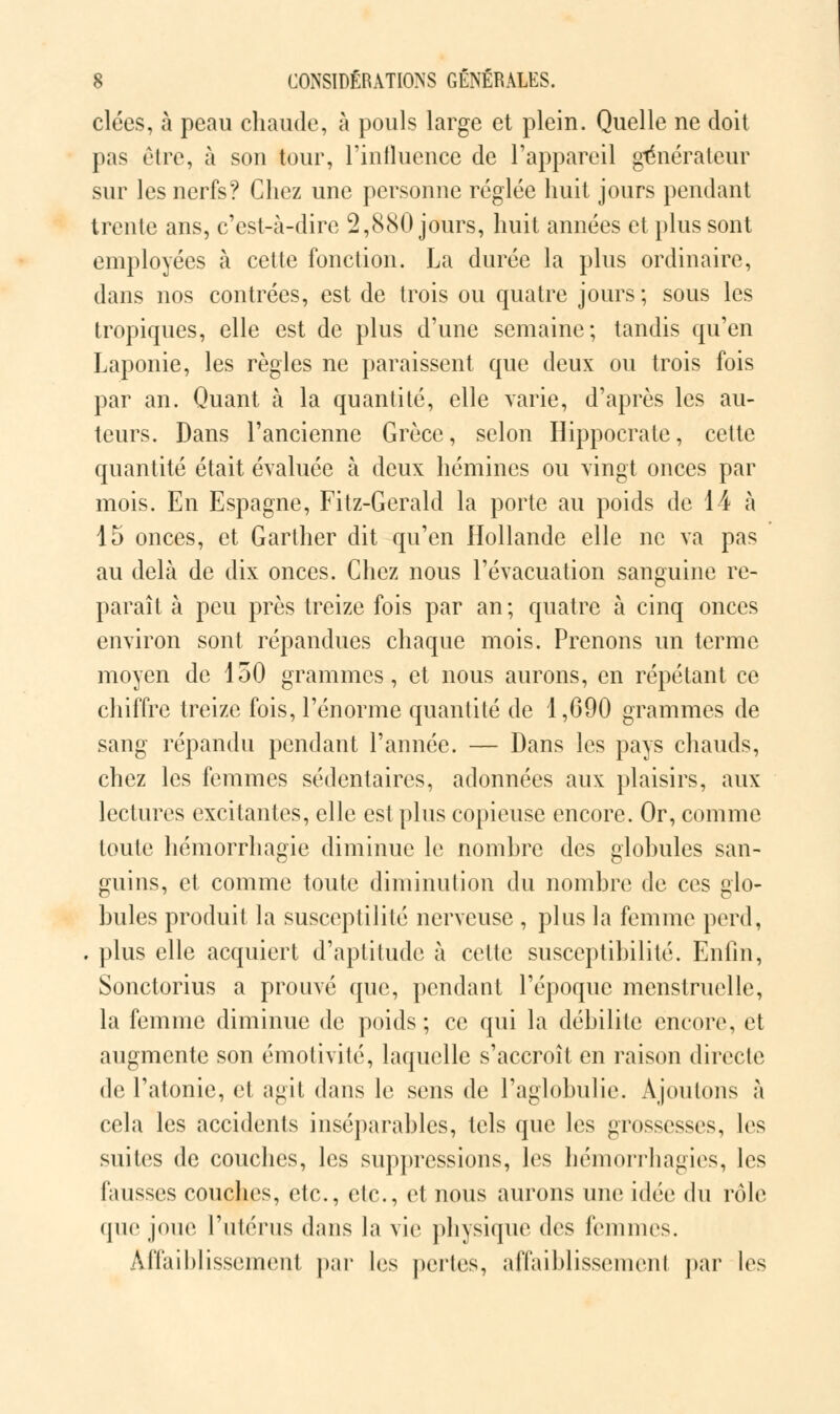 clées, à peau chaude, à pouls large et plein. Quelle ne doit pas être, à son tour, l'influence de l'appareil générateur sur les nerfs? Chez une personne réglée huit jours pendant trente ans, c'est-à-dire 2,880 jours, huit années et plus sont employées à cette fonction. La durée la plus ordinaire, dans nos contrées, est de trois ou quatre jours; sous les tropiques, elle est de plus d'une semaine; tandis qu'en Laponie, les règles ne paraissent que deux ou trois fois par an. Quant à la quantité, elle varie, d'après les au- teurs. Dans l'ancienne Grèce, selon Hippocrate, cette quantité était évaluée à deux hémines ou vingt onces par mois. En Espagne, Fitz-Gerald la porte au poids de 14 à 15 onces, et Gartner dit qu'en Hollande elle ne va pas au delà de dix onces. Chez nous l'évacuation sanguine re- paraît à peu près treize fois par an ; quatre à cinq onces environ sont répandues chaque mois. Prenons un terme moyen de 150 grammes, et nous aurons, en répétant ce chiffre treize fois, l'énorme quantité de 1,690 grammes de sang répandu pendant l'année. — Dans les pays chauds, chez les femmes sédentaires, adonnées aux plaisirs, aux lectures excitantes, elle est plus copieuse encore. Or, comme toute hémorrhagie diminue le nombre des globules san- guins, et comme toute diminution du nombre de ces glo- bules produit la susceptilité nerveuse , plus la femme perd, . plus elle acquiert d'aptitude à cette susceptibilité. Enfin, Sonctorius a prouvé que, pendant l'époque menstruelle, la femme diminue de poids; ce qui la débilite encore, et augmente son émotivité, laquelle s'accroît en raison directe de l'atonie, et agit dans le sens de l'aglobulic. Ajoutons à cela les accidents inséparables, tels que les grossesses, les suites de couches, les suppressions, les hémorrhagies, les fausses couches, etc., etc., et nous aurons une idée du rôle que joue l'utérus dans la vie physique des femmes. Affaiblissement par les pertes, affaiblissement par les
