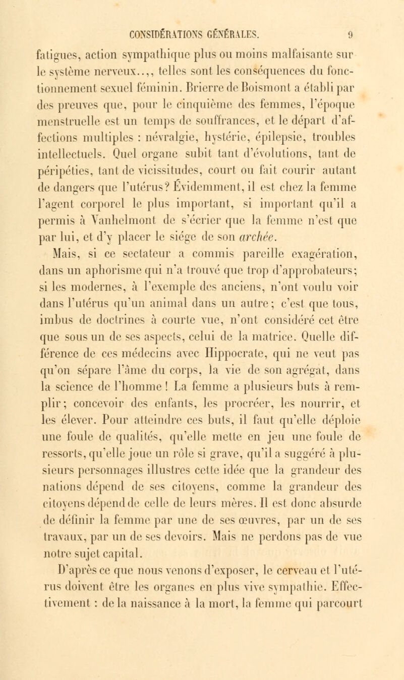 fatigues, action sympathique plus ou moins malfaisante sur le système nerveux..,, telles sont les conséquences du fonc- tionnement sexuel féminin. Brierre de Boismont a établi par des preuves que, pour le cinquième des femmes, l'époque menstruelle est un temps de souffrances, et le départ d'af- fections multiples : névralgie, hystérie, épilepsie, trouhles intellectuels. Quel organe subit tant d'évolutions, tant de péripéties, tant de vicissitudes, court ou fait courir autant de dangers que l'utérus? Evidemment, il est chez la femme l'agent corporel le plus important, si important qu'il a permis à Vanhelmont de s'écrier que la femme n'est que par lui, et d'y placer le siège de son archée. Mais, si ce sectateur a commis pareille exagération, dans un aphorisme qui n'a trouvé que trop d'approbateurs; si les modernes, à l'exemple des anciens, n'ont voulu voir dans l'utérus qu'un animal dans un autre; c'est que tous, imbus de doctrines à courte vue, n'ont considéré cet être que sous un de ses aspects, celui de la matrice. Quelle dif- férence de ces médecins avec Hippocrate, qui ne veut pas qu'on sépare l'âme du corps, la vie de son agrégat, dans la science de l'homme ! La femme a plusieurs buts à rem- plir; concevoir des enfants, les procréer, les nourrir, et les élever. Pour atteindre ces buts, il faut qu'elle déploie une foule de qualités, qu'elle mette en jeu une foule de ressorts, qu'elle joue un rôle si grave, qu'il a suggéré à plu- sieurs personnages illustres cette idée que la grandeur des nations dépend de ses citoyens, comme la grandeur des citoyens dépend de celle de leurs mères. Il est donc absurde de définir la femme par une de ses œuvres, par un de ses travaux, par un de ses devoirs. Mais ne perdons pas de vue notre sujet capital. D'après ce que nous venons d'exposer, le cerveau et l'uté- rus doivent être les organes en plus vive sympathie. Effec- tivement : de la naissance à la mort, la femme qui parcourt