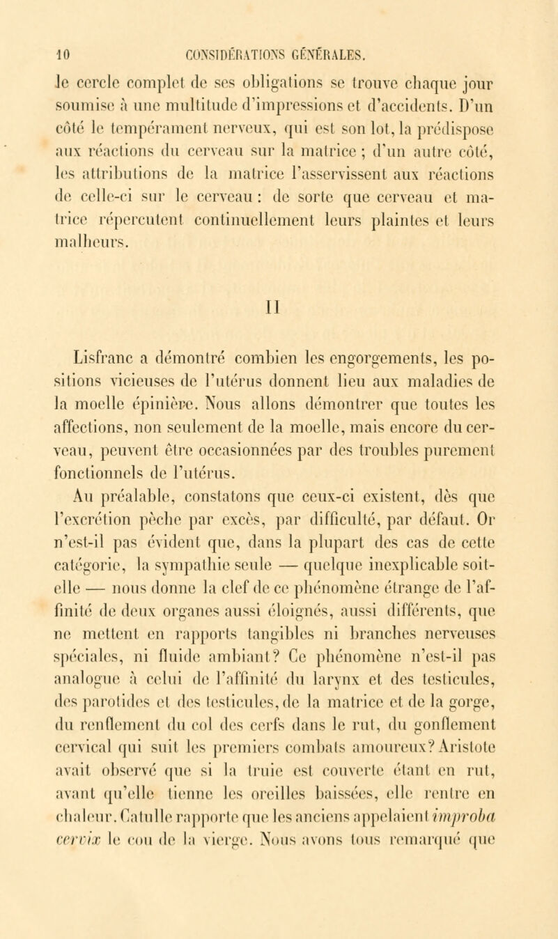 Je cercle complet de ses obligations se trouve chaque jour soumise à une multitude d'impressions et d'accidents. D'un côté le tempérament nerveux, qui est son lot, la prédispose aux réactions du cerveau sur la matrice ; d'un autre côté, les attributions de la matrice l'asservissent aux réactions de celle-ci sur le cerveau : de sorte que cerveau et ma- trice répercutent continuellement leurs plaintes et leurs malheurs. Il Lisfranc a démontré combien les engorgements, les po- sitions vicieuses de l'utérus donnent lieu aux maladies de la moelle épinière. Nous allons démontrer que toutes les affections, non seulement de la moelle, mais encore du cer- veau, peuvent être occasionnées par des troubles purement fonctionnels de l'utérus. Au préalable, constatons que ceux-ci existent, dés que l'excrétion pèche par excès, par difficulté, par défaut. Or n'est-il pas évident que, dans la plupart des cas de cette catégorie, la sympathie seule — quelque inexplicable soit- elle — nous donne la clef de ce phénomène étrange de l'af- finité de deux organes aussi éloignés, aussi différents, que ne mettent en rapports tangibles ni branches nerveuses spéciales, ni fluide ambiant? Ce phénomène n'est-il pas analogue à celui de l'affinité du larynx et des testicules, des parotides et des testicules, de la matrice et de la gorge, du renflement du col des cerfs dans le rut, du gonflement cervical qui suit les premiers combats amoureux? Aristote avait observé que si la truie est couverte étant en rut, avant qu'elle tienne Jes oreilles baissées, elle rentre en chaleur. Catulle rapporte que les anciens appelaient improba cervix le cou de la vierge. Nous avons tous remarqué que