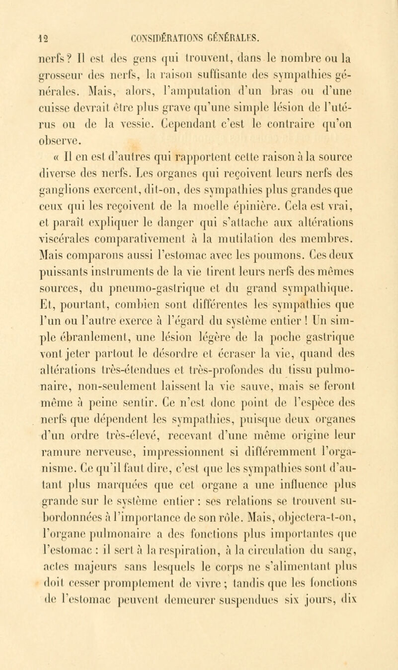 nerfs? Il esl d<s gens qui trouvent, dans le nombre ou la grosseur des nerfs, la raison suffisante des sympathies gé- nérales. Mais, alors, l'amputation d'un bras ou d'une cuisse devrait être plus grave qu'une simple lésion de l'uté- rus ou de la vessie. Cependant c'est le contraire qu'on observe. « Il en est d'autres qui rapportent cette raison à la source diverse des nerfs. Les organes qui reçoivent leurs nerfs des ganglions exercent, dit-on, des sympathies plus grandes que ceux qui les reçoivent de la moelle épinière. Cela est vrai, et paraît expliquer le danger qui s'attache aux altérations viscérales comparativement à la mutilation des membres. Mais comparons aussi l'estomac avec les poumons. Ces deux puissants instruments de la vie tirent leurs nerfs des mêmes sources, du pneumo-gaslrique et du grand sympathique. Et, pourtant, combien sont différentes les sympathies que l'un ou l'autre exerce à l'égard du système entier ! Un sim- ple ébranlement, une lésion légère de la poche gastrique vont jeter partout le désordre et écraser la vie, quand des altérations très-étendues et très-profondes du tissu pulmo- naire, non-seulement laissent la vie sauve, mais se feront même à peine sentir. Ce n'est donc point de l'espèce des nerfs que dépendent les sympathies, puisque deux organes d'un ordre très-élevé, recevant d'une même origine leur ramure nerveuse, impressionnent si différemment l'orga- nisme. Ce qu'il faut dire, c'est que les sympathies sont d'au- tant plus marquées que cet organe a une influence plus grande sur le système entier: ses relations se trouvent su- bordonnées à l'importance de son rôle. Mais, objectera-t-on, l'organe pulmonaire a des fonctions plus importantes que l'estomac : il sert à la respiration, à la circulation du sang, actes majeurs sans lesquels le corps ne s'alimenlant plus doit cesser promptement de vivre; tandis que les fonctions de l'estomac peuvent demeurer suspendues six jours, dix