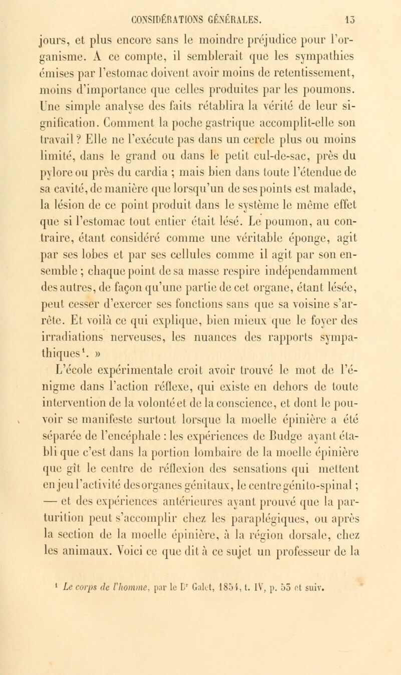 jours, et plus encore sans le moindre préjudice pour l'or- ganisme. A ce compte, il semblerait que les sympathies émises par l'estomac doivent avoir moins de retentissement, moins d'importance que celles produites par les poumons. Une simple analyse des faits rétablira la vérité de leur si- gnification. Comment la poche gastrique accomplit-elle son travail? Elle ne l'exécute pas dans un cercle plus ou moins limité, dans le grand ou dans le petit cul-de-sac, près du pylore ou près du cardia ; mais bien dans toute l'étendue de sa cavité, de manière que lorsqu'un de ses points est malade, la lésion de ce point produit dans le système le même effet que si l'estomac tout entier était lésé. Le poumon, au con- traire, étant considéré comme une véritable éponge, agit par ses lobes et par ses cellules comme il agit par son en- semble ; chaque point de sa masse respire indépendamment des autres, de façon qu'une partie de cet organe, étant lésée, peut cesser d'exercer ses fonctions sans que sa voisine s'ar- rête. Et voilà ce qui explique, bien mieux que le foyer des irradiations nerveuses, les nuances des rapports sympa- thiques1. » L'école expérimentale croit avoir trouvé le mot de l'é- nigme dans l'action réflexe, qui existe en dehors de toute intervention de la volonté et de la conscience, et dont le pou- voir se manifeste surtout lorsque la moelle épinière a été séparée de l'encéphale : les expériences de Budge ayant éta- bli que c'est dans la portion lombaire de la moelle épinière que gît le centre de réflexion des sensations qui mettent en jeu l'activité des organes génitaux, le centre génito-spinal ; — et des expériences antérieures ayant prouvé que la par- tnrition peut s'accomplir chez les paraplégiques, ou après la section de la moelle épinière, à la région dorsale, chez les animaux. Voici ce que dit à ce sujet un professeur de la 1 Le corps de Vhomme, par le 1/ Galet, 1854, t. IV, p. 55 ot suiv.