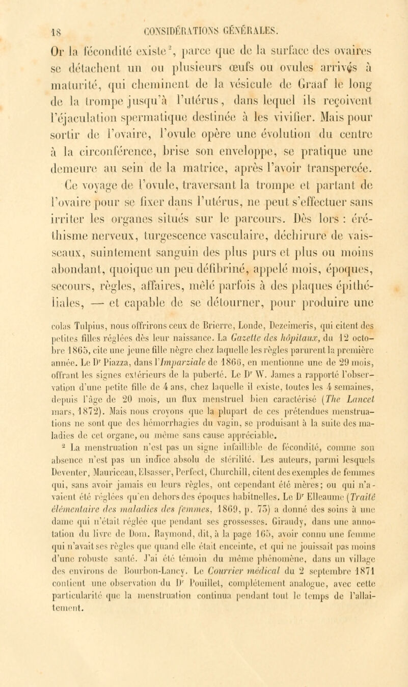 Or La fécondité existe2, parce que de la surface des ovaires se détachent un ou plusieurs œufs ou ovules arrivas à maturité, qui cheminent de la vésicule de Graaf le long de la trompe jusqu'à l'utérus, dans lequel ils reçoivent l'éjaculation spermatiqué destinée à les vivifier. Mais pour sortir de l'ovaire, l'ovule opère une évolution du centre à la circonférence, brise son enveloppe, se pratique une demeure au sein de la matrice, après l'avoir transpercée. Ce voyage de l'ovule, traversant la trompe el partant de l'ovaire pour se fixer dans l'utérus, ne peut s'effectuer sans irriter les organes situés sur le parcours. Dès lors : éré- thisme nerveux, turgescence vasculaire, déchirure de vais- seaux, suintement sanguin des plus purs et plus ou moins abondant, quoique un peu défibriné, appelé mois, époques, secours, règles, affaires, mêlé parfois à des plaques épitbé- liales, — et capable de se détourner, pour produire une colas Tulpius, nous offrirons ceux de Brierrc, Londe, Dezeimeris, qui citent des petites filles réglées dès leur naissance. La Gazette des hôpitaux, du 12 octo- bre 1865, cite une jeune fille nègre chez laquelle les règles parurent la première aimée. Le Dr Piazza, dans Y hnparziale de 186G, en mentionne une de 29 mois, offrant les signes extérieurs de la puberté. Le Dr W. James a rapporté l'obser- vatipn d'une petite fille de 4 ans, chez laquelle il existe, toutes les A semaines. depuis l'âge de 20 mois, un llux menstruel bien caractérisé (The Lancet mars, 1872). Mais nous croyons que la plupart de ces prétendues menstrua- tions ne sont que des liéinorrhagies du vagin, se produisant à la suite des ma- ladies de cet organe, ou même sans cause appréciable. 2 La menstruation n'est pas un signe infaillible de fécondité, comme son absence n'est pas un indice absolu de stérilité. Les auteurs, parmi lesquels Deventer, Mauriceau, Elsasser, Perfect, Churchill, citent des exemples de femmes qui, sans avoir jamais eu leurs règles, ont cependant élé mères; ou qui n'a- vaient été réglées qu'en dehors des époques habituelles. Le Dr Elleaume [Traité élémentaire des maladies des femmes, 1869, p. 73) a donné des soins a une dame qui n'était réglée que pendant ses grossesses. Giraudy, dans une anno- tation du livre de Dom. Raymond, dit, à la page 165, avoir connu une femme qui n'avait ses règles que quand elle était enceinte, et qui ne jouissait pas moins d'une robuste sauté. J'ai été témoin du même phénomène, dans un village des environs de Bourbon-Lancy. Le Courrier médical du 2 septembre 1N71 contient une observation du I)' Pouiliet, complètement analogue, avec cette particularité que la menstruation continua pendant tout le temps de l'allai- tement.