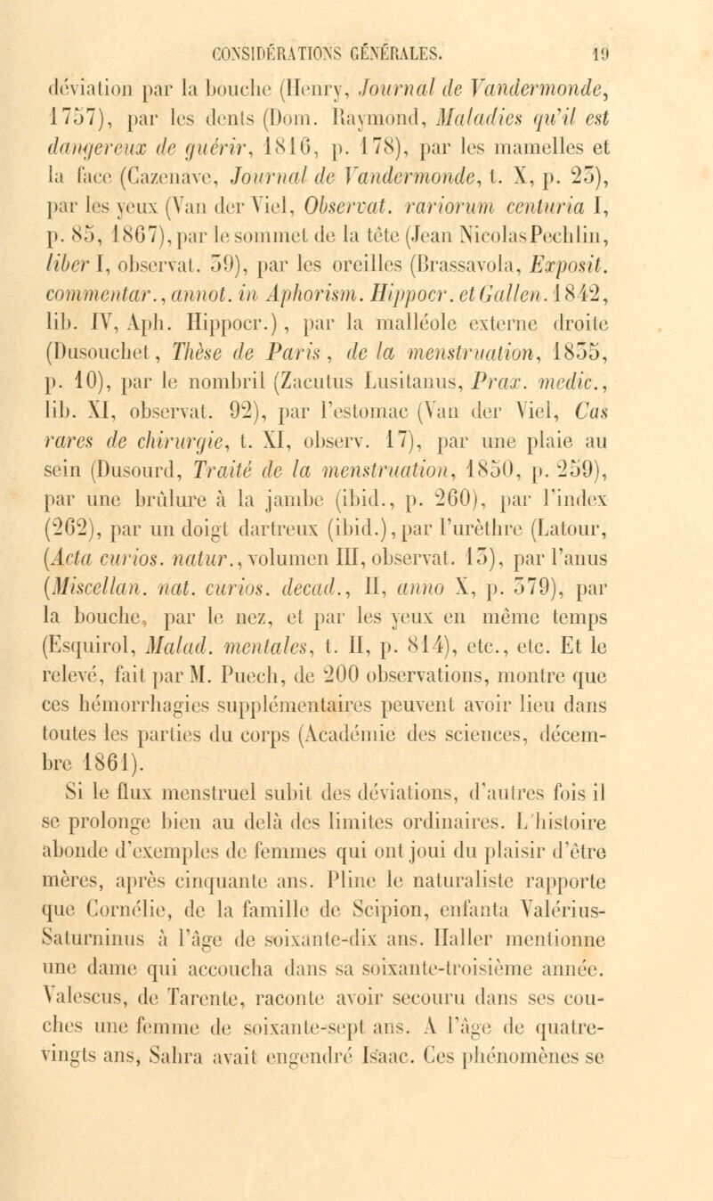 déviation par la bouche (Henry, Journal de Vandermonde, 1757), par les dents (Dom. Raymond, Maladies qu'il est dangereux de guérir, 1816, p. 178), par les mamelles et la face (Cazenâve, Journal de Vandermonde, t. X, p. 25), par les yeux (Van derViel, Observât, rariorum centuria I, p. 85, 1867),par le sommet de la tète (Jean NicolasPechlin, liber I, observât, 59), par les oreilles (Brassavola, Exposit. commentai'., annot. in Aphorism. Hippocr. et Gallen. 1842, lib. IV, Apli. Hippocr.), par la malléole externe droite (Dusouchet, Thèse de Paris, delà menstruation, 1855, p. 10), par le nombril (Zacutûs Lusitanus, Prai. medic, lib. XI, observai. 92), par l'estomac (Van der Viel, Cas rares de chirurgie, t. XI, observ. 17), par une plaie au sein (Dusourd, Traité de la menstruation, 1850, p. 259), par une brûlure à la jambe (ibid., p. 260), par l'index (262), par un doigt dartreux (ibid.),par l'urèthre (Latour, (Acla curios. natur.,xo\mmm III, observât. 15), par l'anus (Miscellan. nat. curios. decad., II, anno X, p. 579), par la bouche-, par le nez, et par les yeux en même temps (Esquirol, Mal ad. mentales, t. II, p. 814), etc., etc. Et le relevé, fait par M. Puech, de 200 observations, montre que ces hémorrhagies supplémentaires peuvent avoir lieu dans toutes les parties du corps (Académie des sciences, décem- bre 1861). Si le flux menstruel subit des déviations, d'autres fois il se prolonge bien au delà des limites ordinaires. L histoire abonde d'exemples de femmes qui ont joui du plaisir d'être mères, après cinquante ans. Pline le naturaliste rapporte que Cornélie, de la famille de Scipion, enfanta Valérius- Saturninus à Page de soixante-dix ans. Haller mentionne une dame qui accoucha dans sa soixante-troisième année. Valescus, de Tarente, raconte avoir secouru dans ses cou- ches une femme de soixante-sept ans. A l'âge de quatre- vingts ans, Salira avait engendré Is*aac. Ces phénomènes se