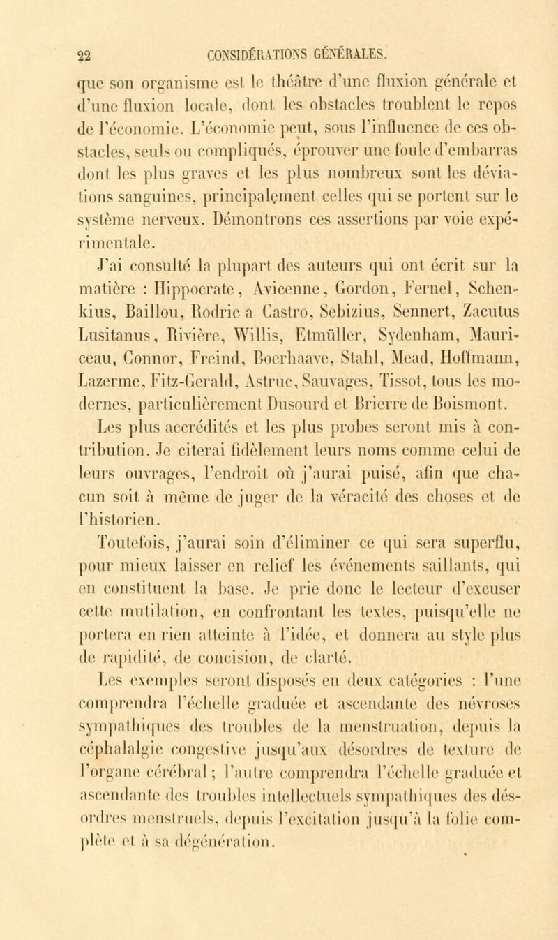 que son organisme est 1(3 théâtre d'une fluxion générale et d'une fluxion locale, dont les obstacles troublent le repos de l'économie. L'économie peut, sous l'influence de ces ob- stacles, seuls ou compliqués, éprouver une foule d'embarras dont les plus graves et les plus nombreux sont les dévia- tions sanguines, principalement celles qui se portent sur le système nerveux. Démontrons ces assertions par voie expé- rimentale. J'ai consulté la plupart des auteurs qui ont écrit sur la matière : Hippocrate, Avicenne, Gordon, Kernel, Schen- kius, Bâillon, Rodric a Castro, Sebizius, Sennert, Zacutus Lusitanus, Rivière, Willis, Etmiïller, Sydenham, Mauri- ceau, Gonnor, Freind, Boerhaave, Stahl, Mead, Hoffmann, Lazerme, Fitz-Gerald, Astruc, Sauvages, Tissot, tous les mo- dernes, particulièrement Dusourd et Bricrre de Boismont. Les plus accrédités et les plus probes seront mis à con- tribution. Je citerai fidèlement leurs noms comme celui de leurs ouvrages, l'endroit où j'aurai puisé, afin que cha- cun soit à même de juger de la véracité des choses et de l'historien. Toutefois, j'aurai soin d'éliminer ce qui sera superflu, pour mieux laisser en relief les événements saillants, qui en constituent la base. Je prie donc le lecteur d'excuser cette mutilation, en confrontant les textes, puisqu'elle ne portera en rien atteinte à l'idée, el donnera au style plus de rapidité, de concision, de clarté. Les exemples seront disposés en deux catégories : l'une comprendra l'échelle graduée et ascendante des névroses sympathiques des troubles de la menstruation, depuis la céphalalgie congestive jusqu'aux désordres de texture de l'organe cérébral; l'autre comprendra l'échelle graduée et ascendante des troubles intellectuels sympathiques des dés- ordres menstruels, depuis l'excitation jusqu'à la folie com- plète ci à sa dégénération.