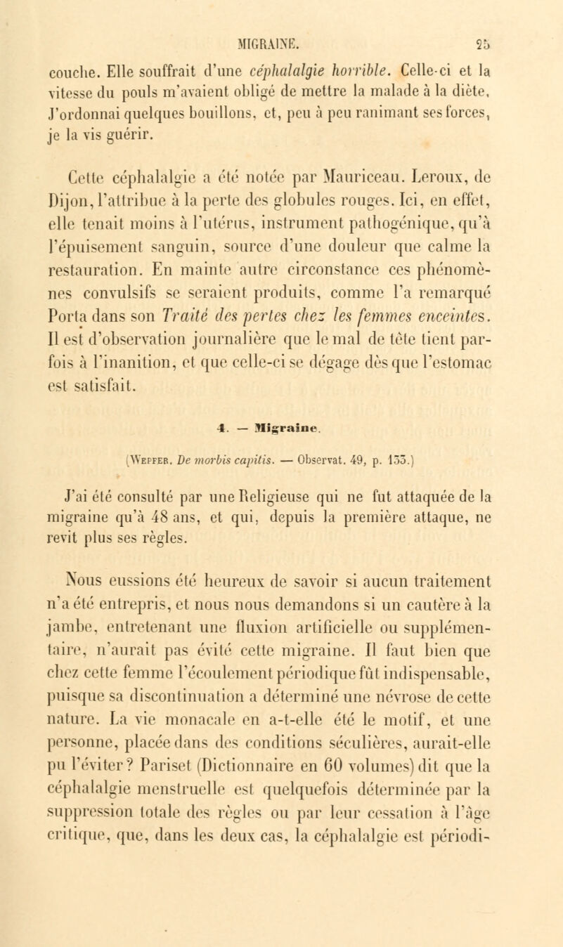 couche. Elle souffrait d'une céphalalgie horrible. Celle-ci et la vitesse du pouls m'avaient obligé de mettre la malade à la diète, J'ordonnai quelques bouillons, et, peu à peu ranimant ses forces, je la vis guérir. Cette céphalalgie a été notée par Mauriceau. Leroux, de Dijon, l'attribue à la perte des globules rouges. Ici, en effet, elle tenait moins à l'utérus, instrument pathogénique, qu'à l'épuisement sanguin, source d'une douleur que calme là restauration. En mainte autre circonstance ces phénomè- nes convulsifs se seraient produits, comme l'a remarqué Porta dans son Traité des pertes chez les femmes enceintes. Il est d'observation journalière que le mal de tête tient par- fois à l'inanition, et que celle-ci se dégage dès que l'estomac est satisfait. 4. — Migraine. Weffer. De morbis capitis. — Observât. 49, p. 155.) J'ai été consulté par une Religieuse qui ne fut attaquée de la migraine qu'à 48 ans, et qui, depuis la première attaque, ne revit plus ses règles. Nous eussions été heureux de savoir si aucun traitement n'a été entrepris, et nous nous demandons si un cautère à la jambe, entretenant une fluxion artificielle ou supplémen- taire, n'aurait pas évité cette migraine. Il faut bien que chez cette femme l'écoulement périodique fut indispensable, puisque sa discontinuation a déterminé une névrose de cette nature. La vie monacale en a-t-elle été le motif, et une personne, placée dans des conditions séculières, aurait-elle pu l'éviter? Pariset (Dictionnaire en 60 volumes) dit que la céphalalgie menstruelle est quelquefois déterminée par la suppression totale des règles ou par leur cessation à l'âge critique, que, dans les deux cas, la céphalalgie est périodi-