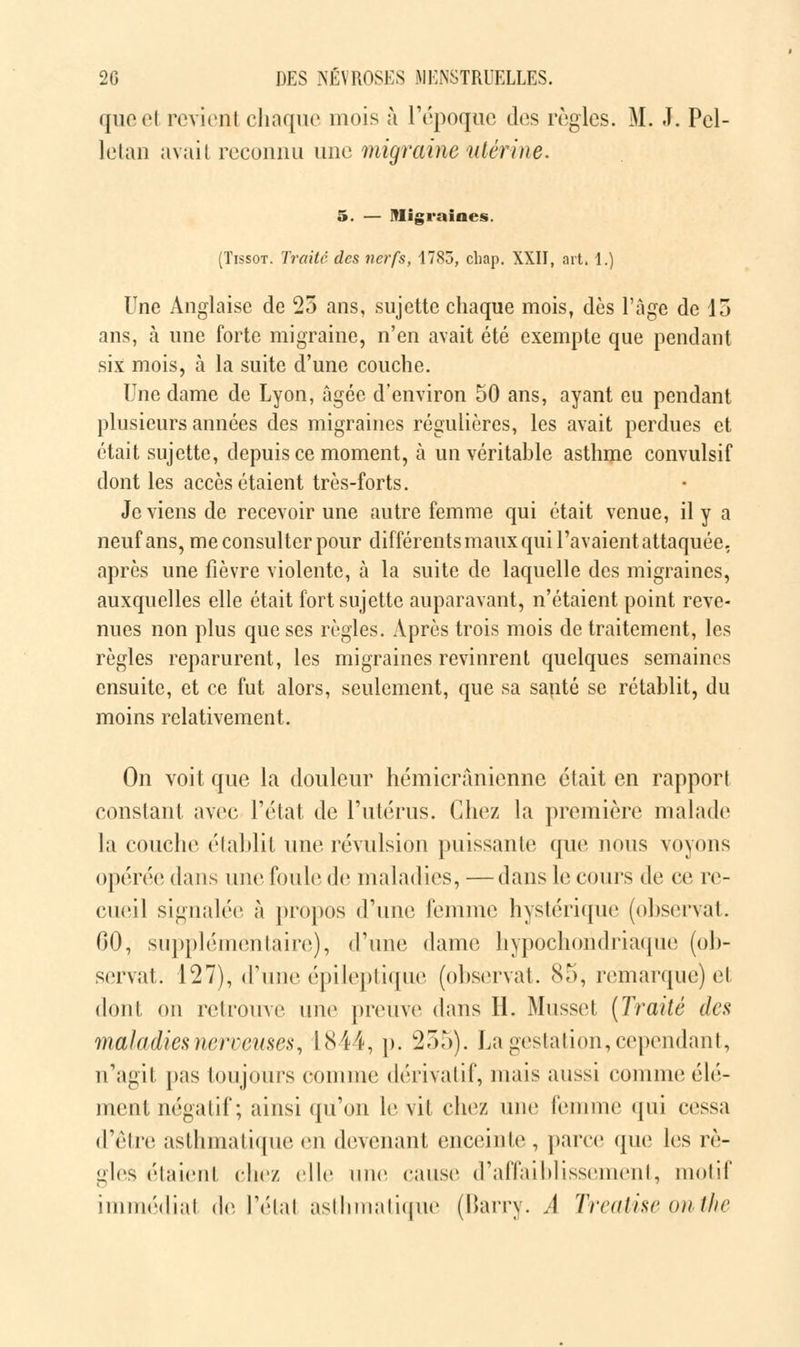 queel revient chaque mois à l'époque dos règles. M. J. Pcl- lelan avait reconnu une migraine utérine. 5. — Migraines. (Tissot. Traité des nerfs, 1785, chap. XXII, art. 1.) Une Anglaise de 25 ans, sujette chaque mois, dès l'âge de 15 ans, à une forte migraine, n'en avait été exempte que pendant six mois, à la suite d'une couche. Une dame de Lyon, âgée d'environ 50 ans, ayant eu pendant plusieurs années des migraines régulières, les avait perdues et était sujette, depuis ce moment, à un véritable asthme convulsif dont les accès étaient très-forts. Je viens de recevoir une autre femme qui était venue, il y a neuf ans, me consulter pour différents maux qui l'avaient attaquée, après une fièvre violente, à la suite de laquelle des migraines, auxquelles elle était fort sujette auparavant, n'étaient point reve- nues non plus que ses règles. Après trois mois de traitement, les règles reparurent, les migraines revinrent quelques semaines ensuite, et ce fut alors, seulement, que sa santé se rétablit, du moins relativement. On voit que la douleur hémicrânienne était en rapporl constant avec l'état de l'utérus. Chez la première malade la couche établit une révulsion puissante que nous voyons opérée dans une foule de maladies, —dans le cours de ce re- cueil signalée à propos d'une femme hystérique (observât. 60, supplémentaire), d'une dame hypochondriaque (ob- servai. 127), d'une épileptique (observât. 85, remarque) et dont on retrouve une preuve dans H. Musset (Traité des maladies nerveuses, 1844, p. 255). La gestation, cependant, n'agit pas toujours comme dérivatif, mais aussi comme élé- ment négatif ; ainsi qu'on le vit chez une femme qui cessa d'être asthmatique en devenant enceinte, parce que les rè- gles élaient chez elle une cause d'affaiblissement, motif immédiat de l'étal asthmatique (Barry. A Treatise onthe