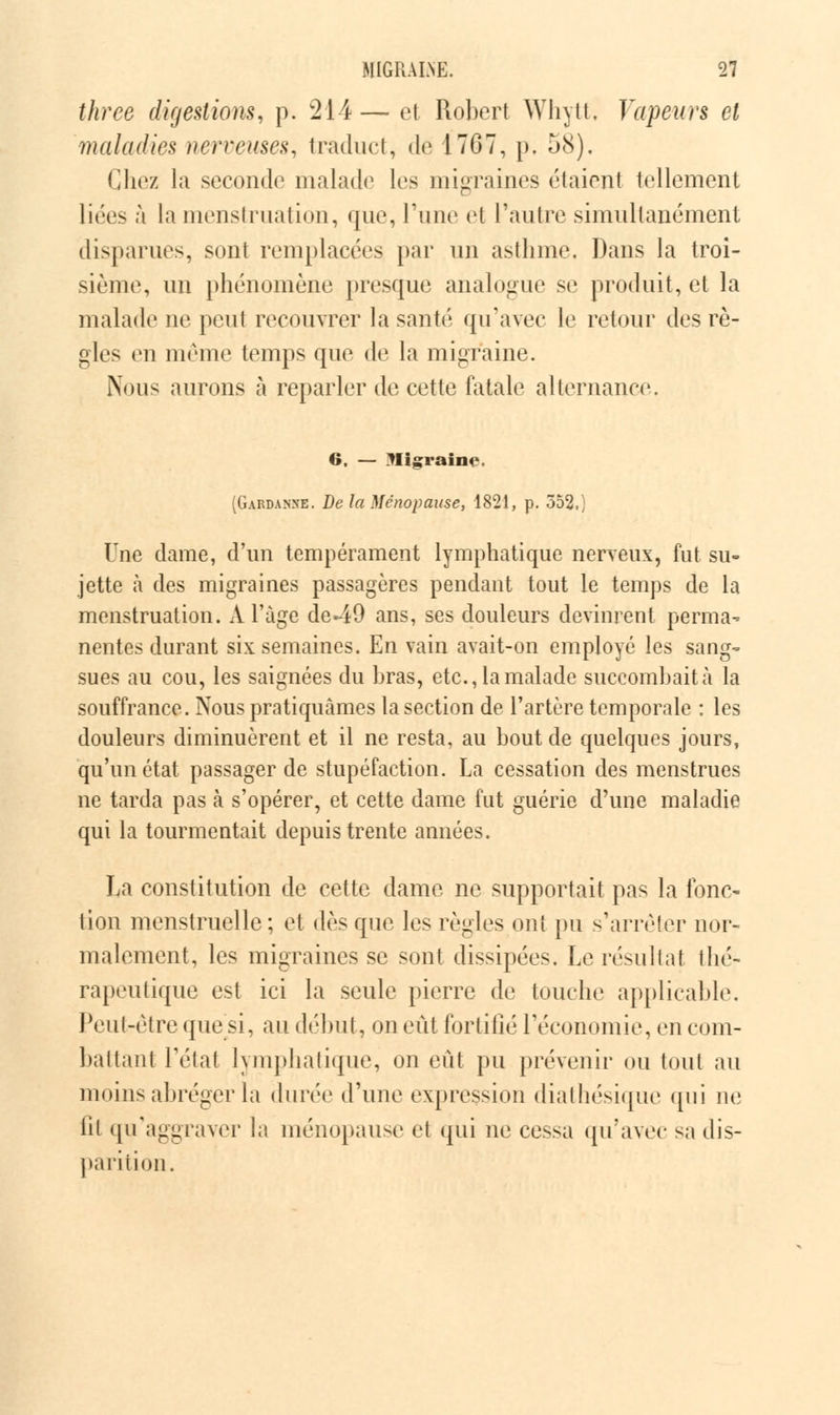 three digestions, p. 214— et Robert Whytt, Vapeurs et maladies nerveuses, traduct, de 17G7, p. 58), Chez la seconde malade1 les migraines riaient tellement liées à la menstruation, que, l'une et l'autre simultanément disparues, sont remplacées par un asthme. Dans la troi- sième, un phénomène presque analogue se produit, cl la malade ne peut recouvrer la santé qu'avec le retour des rè- gles en même temps que de la migraine. Nous aurons à reparler de cette fatale alternance 6. — Migraine. (Gardanne. De la Ménopause, 1821, p. 352,; Une dame, d'un tempérament lymphatique nerveux, fut su- jette à des migraines passagères pendant tout le temps de la menstruation. A l'âge de49 ans, ses douleurs devinrent perma- nentes durant six semaines. En vain avait-on employé les sang- sues au cou, les saignées du hras, etc., la malade succombait à la souffrance. Nous pratiquâmes la section de l'artère temporale : les douleurs diminuèrent et il ne resta, au bout de quelques jours, qu'un état passager de stupéfaction. La cessation des menstrues ne tarda pas à s'opérer, et cette dame fut guérie d'une maladie qui la tourmentait depuis trente années. La constitution de cette dame ne supportait pas la fonc- tion menstruelle; et dès que les règles ont pu s'arrêter nor- malement, les migraines se sont dissipées. Le résultat thé- rapeutique est ici la seule pierre de touche applicable. Peut-être que si, au début, on eût fortifié l'économie, en com- battant Tétai lymphatique, on eût pu prévenir ou tout au moins abréger la durée d'une expression diathésique qui ne lit qu'aggraver la ménopause et qui ne cessa qu'avec sa dis- parition.