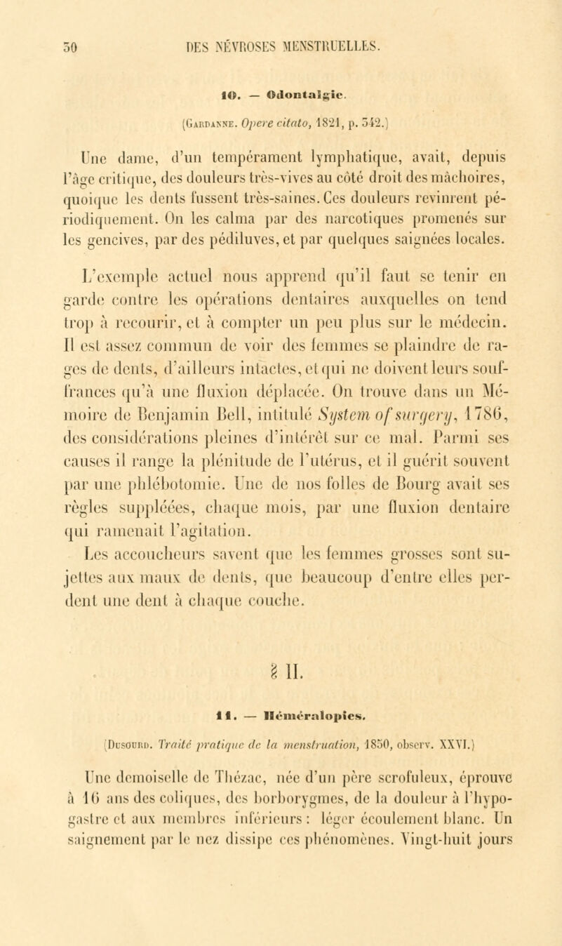 lO. — Odontalgie. (Gardanne. Opère citato, 1821, p. 5 \l. Une dame, d'un tempérament lymphatique, avait, depuis l'âge critique, des douleurs très-vives au côté droit des mâchoires, quoique les dents lussent très-saines. Ces douleurs revinrent pé- riodiquement. On les calma par des narcotiques promenés sur les gencives, par des pédiluves,et par quelques saignées locales. L'exemple actuel nous apprend qu'il faut se tenir en garde contre les opérations dentaires auxquelles on tend trop à recourir, et à compter un peu plus sur le médecin. Il esl assez commun de voir des femmes se plaindre de ra- ges de dents, d'ailleurs intactes, ei qui ne doivent leurs souf- frances qu'à une fluxion déplacée. On trouve dans un Mé- moire de Benjamin Bell, intitulé System ofsuryenj, 1786, des considérations pleines d'intérêt sur ce mal. Parmi ses causes il range la plénitude de l'utérus, et il guérit souvent par une phlébotomie. Une de nos folles de Bourg avait ses règles suppléées, chaque mois, par une fluxion dentaire qui ramenait l'agitation. Los accoucheurs savent que les femmes grosses sont su- jettes aux maux de dents, que beaucoup d'entre elles per- dent une dent à chaque couche. g IL 11. — Hénu'ralopies. DusOurd. Traite pratique de la menstruation, 1850, observ. XXVI.) Une demoiselle de Thézac, née d'un père scrofuleux, éprouve à 10 ans des coliques, des borborygmes, de la douleur à L'hypo- gastre et aux membres inférieurs: Léger écoulement blanc. Un saignement par le nez dissipe ces phénomènes. Vingt-huit jours