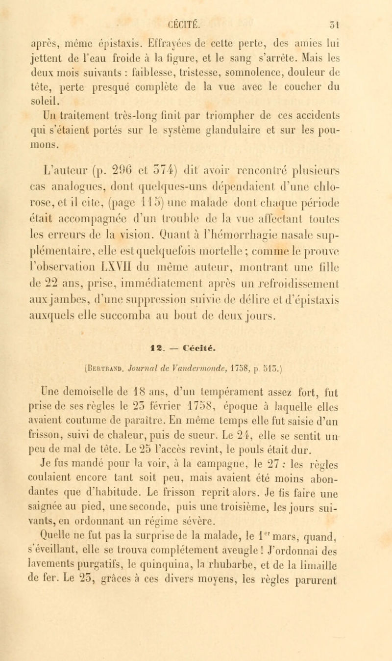 après, même épis taxis. Effrayées de cette perte, des amies lui jettent de l'eau froide à la figure, et le sang s'arrête. Mais les deux mois suivants : faiblesse, tristesse, somnolence, douleur de tète, perte presque complète de la vue avec le coucher du soleil. Un traitement très-long finit par triompher de ces accidents qui s'étaient portés sur le système glandulaire et sur les pou- mou.-. L'auteur (p. 200 et 574) dit avoir rencontré plusieurs cas analogues, dont quelques-uns dépendaient d'une chlo- rose, et il cite, (page i 15) une malade dont chaque période était accompagnée d'un trouble de la vue affectant toutes les erreurs de la vision. Quant à l'hémorrhagie nasale sup- plémentaire, elle est quelquefois mortelle ; comme le prouve l'observation LXMI du même auteur, montrant une fille de 22 ans, [irise, immédiatement après un refroidissement aux jambes, «l'une suppression suivie de délire et d'épistaxis auxquels elle succomba au bout de deux jours. f «. — Cécité. (Bertrand. Journal de Yandcrmondc, 1758, p 513.) Une demoiselle de 18 ans, d'un tempérament assez fort, fut prise de ses règles le 23 février 1758, époque à laquelle elles avaient coutume de paraître. En même temps elle fut saisie d'un frisson, suivi de chaleur, puis de sueur. Le 24, elle se sentit un peu de mal de tète. Le 25 l'accès revint, le pouls était dur. Je fus mandé pour la voir, à la campagne, le 27 : les règles coulaient encore tant soit peu, mais avaient été moins abon- dantes que d'habitude. Le frisson reprit alors. Je lis faire une saignée au pied, une seconde, puis une troisième, les jours sui- vants, en ordonnant un régime sévère. Quelle ne fut pas la surprise de la malade, le l'rmars, quand, s'évcillant, elle se trouva complètement aveugle ! J'ordonnai des lavements purgatifs, le quinquina, la rhubarbe, et de la limaille de fer. Le 25, grâces à ces divers moyens, les règles parurent
