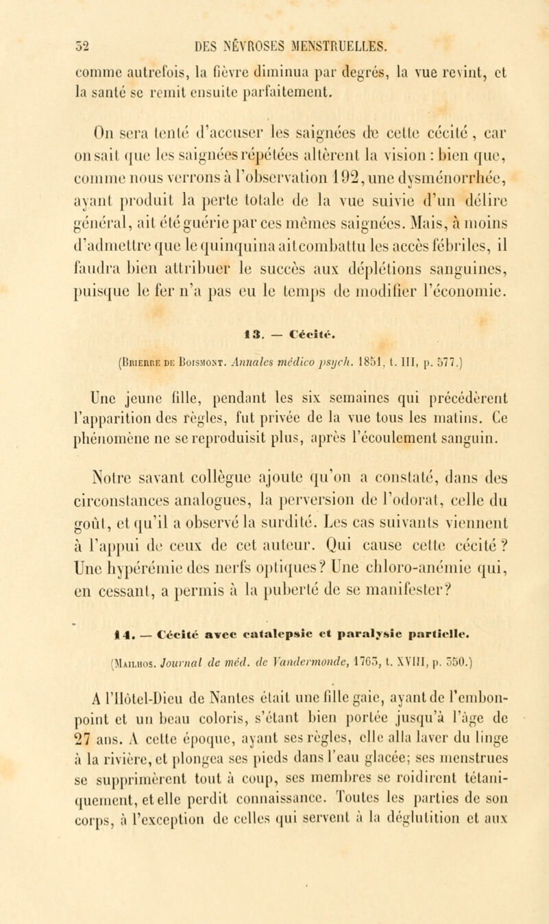 comme autrefois, la fièvre diminua par degrés, la vue revint, et la santé se remit ensuite parfaitement. On sera lento d'accuser les saignées de cette cécité, car on sait que les saignées répétées altèrent la vision : bien que, coin nie nous verrons à l'observation 192, une dysménorrhée, ayant produit la perte totale de la vue suivie d'un délire général, ait été guérie par ces mêmes saignées. Mais, à moins d'admettre que le quinquina ait combattu les accès fébriles, il faudra bien attribuer le succès aux déplétions sanguines, puisque le fer n'a pas eu le temps de modifier l'économie. 13. — Cécile. (Brierre de Boismont. Annales médico psych. 1851, t. III, p. 577.) Une jeune fille, pendant les six semaines qui précédèrent l'apparition des règles, fut privée de la vue tous les matins. Ce phénomène ne se reproduisit plus, après l'écoulement sanguin. Notre savant collègue ajoute qu'on a constaté, dans des circonstances analogues, la perversion de l'odorat, celle du goût, et qu'il a observé la surdité. Les cas suivants viennent à l'appui de ceux: de cet auteur. Qui cause celte cécité? Une hypérémiedes nerfs optiques? Une chloro-anémie qui, en cessant, a permis à la puberté de se manifester? 14. — Cécité avec catalepsie et paralysie partielle. (Mailhos. Journal de méd. de Yandermondc, 1763, t. XVIII, p. 550.) A rilôtel-Dicu de Nantes était une fille gaie, ayant de l'embon- point et un beau coloris, s'étant bien portée jusqu'à l'âge de 27 ans. A cette époque, ayant ses règles, elle alla laver du linge à la rivière, et plongea ses pieds dans l'eau glacée; ses menstrues se supprimèrent tout à coup, ses membres se roidiront tétani- quenient, et elle perdit connaissance. Toutes les parties de son corps, à l'exception de celles qui servent à la déglutition et aux
