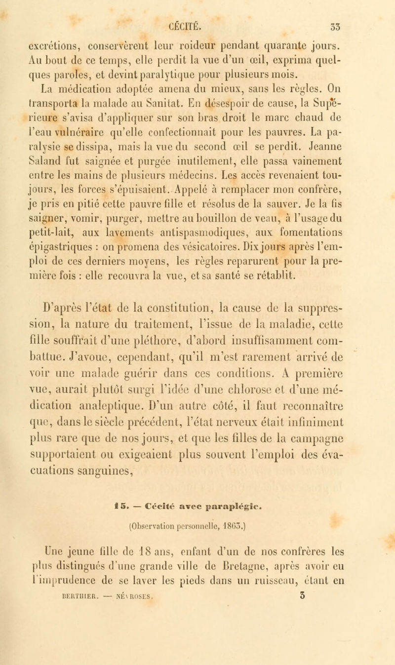 excrétions, conservèrent leur roideur pendant quarante jours. Au bout de ce temps, elle perdit la vue d'un œil, exprima quel- ques paroles, et devint paralytique pour plusieurs mois. La médication adoptée amena du mieux, sans les règles. On transport! la malade au Sanitat. Eu désespoir de cause, la Supé- rieure s'avisa d'appliquer sur son bras droit le marc chaud de l'eau vulnéraire qu'elle confectionnait pour les pauvres. La pa- ralysie se dissipa, mais la vue du second œil se perdit. Jeanne Saland fut saignée et purgée inutilement, elle passa vainement entre les mains de plusieurs médecins. Les accès revenaient tou- jours, les forces s'épuisaient. Appelé à remplacer mon confrère, je pris en pitié cette pauvre fille et résolus de la sauver. Je la fis saigner, vomir, purger, mettre au bouillon de veau, à l'usage du petit-lait, aux lavements antispasmodiques, aux fomentations épigastriques : on promena des vésicatoires. Dix jours après l'em- ploi de ces derniers moyens, les règles reparurent pour la pre- mière fois : elle recouvra la vue, et sa santé se rétablit. D'après l'état de la constitution, la cause de la suppres- sion, la nature du traitement, l'issue de la maladie, cette fille souffrait d'une pléthore, d'abord insuffisamment com- battue. J'avoue, cependant, qu'il m'est rarement arrivé de voir une malade guérir dans ces conditions. A première vue, aurait plutôt surgi l'idée d'une chlorose et d'une mé- dication analeptique. D'un autre côté, il faut reconnaître que, dans le siècle précédent, l'état nerveux était infiniment plus rare que de nos jours, et que les filles de la campagne supportaient ou exigeaient plus souvent l'emploi des éva- cuations sanguines, 15. — Cécité avec paraplégie. (Observation personnelle, 1805.) Une jeune fille de 18 ans, enfant d'un de nos confrères les plus distingués d'une grande ville de Bretagne, après avoir eu l'imprudence de se laver les pieds dans un ruisseau, étant en BERTHIER. — NÉ\ROSES. 3