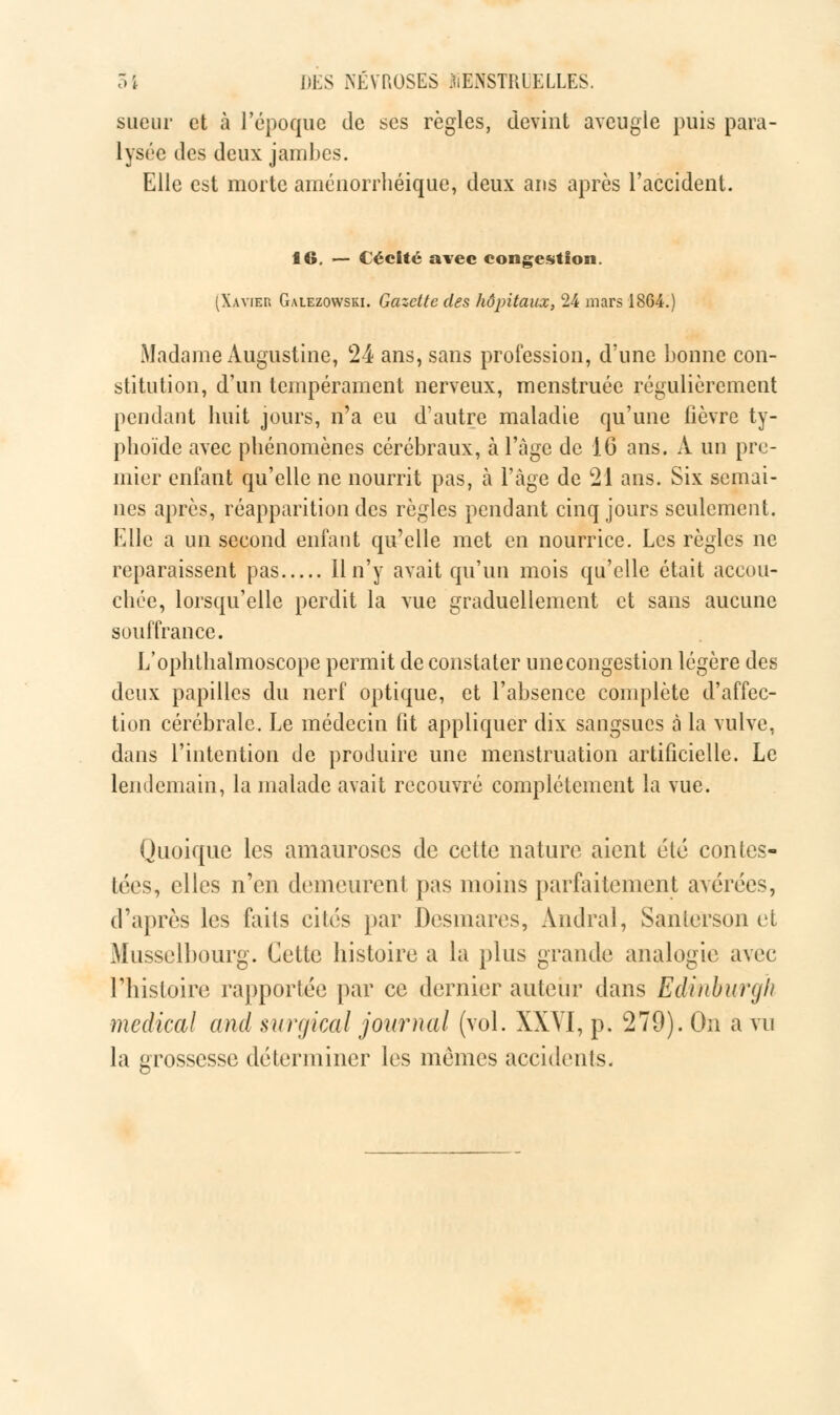 sueur et à l'époque de ses règles, devint aveugle puis para- lysée des deux jambes. Elle est morte aménorrhéique, deux ans après l'accident. 16. — Cécité avec congestion. (Xavier Galezowski. Gazette des hôpitaux, 24 mars 1864.) Madame Augustine, 24 ans, sans profession, d'une bonne con- stitution, d'un tempérament nerveux, menstruée régulièrement pendant huit jours, n'a eu d'autre maladie qu'une fièvre ty- phoïde avec phénomènes cérébraux, à l'âge de 16 ans. A un pre- mier enfant qu'elle ne nourrit pas, à l'âge de 21 ans. Six semai- nes après, réapparition des règles pendant cinq jours seulement. Elle a un second enfant qu'elle met en nourrice. Les règles ne reparaissent pas Hn'y avait qu'un mois qu'elle était accou- chée, lorsqu'elle perdit la vue graduellement et sans aucune souffrance. L'ophthalmoscope permit de constater une congestion légère des deux papilles du nerf optique, et l'absence complète d'affec- tion cérébrale. Le médecin fit appliquer dix sangsues à la vulve, dans l'intention de produire une menstruation artificielle. Le lendemain, la malade avait recouvré complètement la vue. Quoique les amauroses de cette nature aient été contes- tées, elles n'en demeurent pas moins parfaitement avérées, d'après les faits cités par Desmares, Andral, Sanlerson et Musselbourg. Cette histoire a la plus grande analogie avec l'histoire rapportée par ce dernier auteur dans Edinburgh médical and surgical journal (vol. XXVI, p. 279). On a vu la grossesse déterminer les mêmes accidents.
