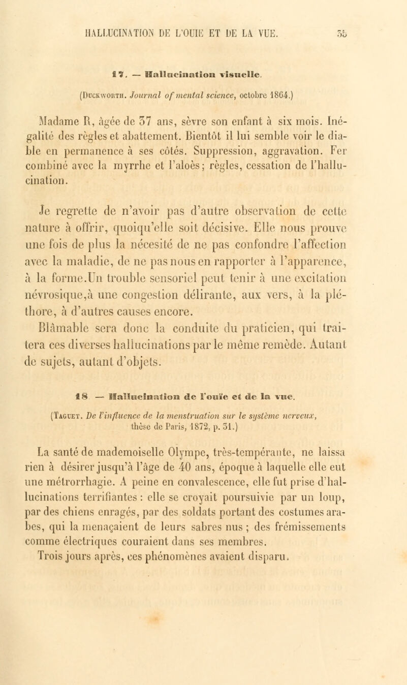 17. — Hallacination visuelle. (Duckworth. Journal of mental science, octobre 18G4.) Madame B, âgée de 57 ans, sèvre son enfant à six mois. Iné- galité des règles et abattement. Bientôt il lui semble voir le dia- ble en permanence a ses côtés. Suppression, aggravation. Fer combiné avec la myrrhe et l'aloès; règles, cessation de l'hallu- cination. Je regrette de n'avoir pas d'autre observation de cette nature à offrir, quoiqu'elle soit décisive. Elle nous prouve une fois de plus la nécesité de ne pas confondre l'affection avec la maladie, de ne pas nous en rapporter à l'apparence, à la forme.Un trouble sensoriel peut tenir à une excitation névrosique,à une congestion délirante, aux vers, à la plé- thore, à d'autres causes encore. Blâmable sera donc la conduite du praticien, qui trai- tera ces diverses hallucinations par le même remède. Autant de sujets, autant d'objets. 18 — Hallucination de l'ouïe ei de la vue. (Taguet. De l'influence de la menstruation sur le système nerveux, thèse de Paris, 1872, p. 51.) La santé de mademoiselle Olympe, très-tempérante, ne laissa rien à désirer jusqu'à l'âge de 40 ans, époque ta laquelle elle eut une métrorrhagie. A peine en convalescence, elle fut prise d'hal- lucinations terrifiantes : elle se croyait poursuivie par un loup, par des chiens enragés, par des soldats portant des costumes ara- bes, qui la menaçaient de leurs sabres nus ; des frémissements comme électriques couraient dans ses membres. Trois jours après, ces phénomènes avaient disparu.